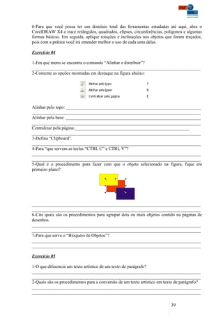 6-Para que você possa ter um domínio total das ferramentas estudadas até aqui, abra o
CorelDRAW X4 e trace retângulos, quadrados, elipses, circunferências, polígonos e algumas
formas básicas. Em seguida, aplique rotações e inclinações nos objetos que foram traçados,
pois com a prática você irá entender melhor o uso de cada uma delas.

Exercício 04

1-Em que menu se encontra o comando “Alinhar e distribuir”?
___________________________________________________________________________
2-Comente as opções mostradas em destaque na figura abaixo:




Alinhar pelo topo: ____________________________________________________________
___________________________________________________________________________
Alinhar pela base: ____________________________________________________________
___________________________________________________________________________
Centralizar pela página:___________________________________________________
___________________________________________________________________________
3-Defina “Clipboard”.
___________________________________________________________________________
4-Para “que servem as teclas “CTRL C” e CTRL V”?
___________________________________________________________________________
___________________________________________________________________________
5-Qual é o procedimento para fazer com que o objeto selecionado na figura, fique em
primeiro plano?




___________________________________________________________________________
___________________________________________________________________________
6-Cite quais são os procedimentos para agrupar dois ou mais objetos contido na páginas de
desenhos.
___________________________________________________________________________
___________________________________________________________________________
7-Para que serve o “Bloqueio de Objetos”?
___________________________________________________________________________
___________________________________________________________________________

Exercício 05

1-O que diferencia um texto artístico de um texto de parágrafo?
___________________________________________________________________________
___________________________________________________________________________
2-Quais são os procedimentos para a conversão de um texto artístico em texto de parágrafo?
___________________________________________________________________________
___________________________________________________________________________

                                                                          39
 