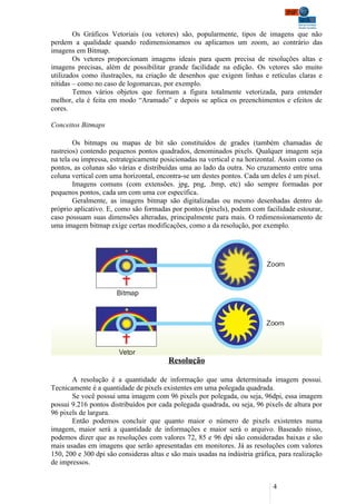 Os Gráficos Vetoriais (ou vetores) são, popularmente, tipos de imagens que não
perdem a qualidade quando redimensionamos ou aplicamos um zoom, ao contrário das
imagens em Bitmap.
        Os vetores proporcionam imagens ideais para quem precisa de resoluções altas e
imagens precisas, além de possibilitar grande facilidade na edição. Os vetores são muito
utilizados como ilustrações, na criação de desenhos que exigem linhas e retículas claras e
nítidas – como no caso de logomarcas, por exemplo.
        Temos vários objetos que formam a figura totalmente vetorizada, para entender
melhor, ela é feita em modo “Aramado” e depois se aplica os preenchimentos e efeitos de
cores.

Conceitos Bitmaps

        Os bitmaps ou mapas de bit são constituídos de grades (também chamadas de
rastreios) contendo pequenos pontos quadrados, denominados pixels. Qualquer imagem seja
na tela ou impressa, estrategicamente posicionadas na vertical e na horizontal. Assim como os
pontos, as colunas são várias e distribuídas uma ao lado da outra. No cruzamento entre uma
coluna vertical com uma horizontal, encontra-se um destes pontos. Cada um deles é um pixel.
        Imagens comuns (com extensões. jpg, png, .bmp, etc) são sempre formadas por
pequenos pontos, cada um com uma cor específica.
        Geralmente, as imagens bitmap são digitalizadas ou mesmo desenhadas dentro do
próprio aplicativo. E, como são formadas por pontos (pixels), podem com facilidade estourar,
caso possuam suas dimensões alteradas, principalmente para mais. O redimensionamento de
uma imagem bitmap exige certas modificações, como a da resolução, por exemplo.




                                         Resolução

       A resolução é a quantidade de informação que uma determinada imagem possui.
Tecnicamente é a quantidade de pixels existentes em uma polegada quadrada.
       Se você possui uma imagem com 96 pixels por polegada, ou seja, 96dpi, essa imagem
possui 9.216 pontos distribuídos por cada polegada quadrada, ou seja, 96 pixels de altura por
96 pixels de largura.
       Então podemos concluir que quanto maior o número de pixels existentes numa
imagem, maior será a quantidade de informações e maior será o arquivo. Baseado nisso,
podemos dizer que as resoluções com valores 72, 85 e 96 dpi são consideradas baixas e são
mais usadas em imagens que serão apresentadas em monitores. Já as resoluções com valores
150, 200 e 300 dpi são consideras altas e são mais usadas na indústria gráfica, para realização
de impressos.


                                                                             4
 