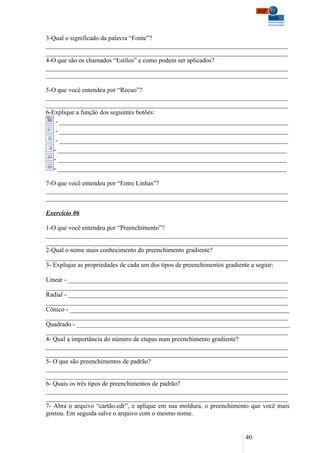 3-Qual o significado da palavra “Fonte”?
___________________________________________________________________________
___________________________________________________________________________
4-O que são os chamados “Estilos” e como podem ser aplicados?
___________________________________________________________________________
___________________________________________________________________________

5-O que você entendeu por “Recuo”?
___________________________________________________________________________
___________________________________________________________________________
6-Explique a função dos seguintes botões:
    - _______________________________________________________________________
    - _______________________________________________________________________
    - _______________________________________________________________________
   - _______________________________________________________________________
   - _______________________________________________________________________
   - _______________________________________________________________________

7-O que você entendeu por “Entre Linhas”?
___________________________________________________________________________
___________________________________________________________________________

Exercício 06

1-O que você entendeu por “Preenchimento”?
___________________________________________________________________________
___________________________________________________________________________
2-Qual o nome mais conhecimento do preenchimento gradiente?
___________________________________________________________________________
3- Explique as propriedades de cada um dos tipos de preenchimentos gradiente a seguir:

Linear - ____________________________________________________________________
___________________________________________________________________________
Radial - ____________________________________________________________________
___________________________________________________________________________
Cônico - ____________________________________________________________________
___________________________________________________________________________
Quadrado - __________________________________________________________________
___________________________________________________________________________
4- Qual a importância do número de etapas num preenchimento gradiente?
___________________________________________________________________________
___________________________________________________________________________
5- O que são preenchimentos de padrão?
___________________________________________________________________________
___________________________________________________________________________
6- Quais os três tipos de preenchimentos de padrão?
___________________________________________________________________________
___________________________________________________________________________
7- Abra o arquivo “cartão.cdr”, e aplique em sua moldura, o preenchimento que você mais
gostou. Em seguida salve o arquivo com o mesmo nome.


                                                                       40
 