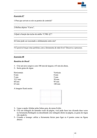 ___________________________________________________________________________
___________________________________________________________________________

Exercício 07

1-Para que servem os nós ou pontos de controle?
___________________________________________________________________________
___________________________________________________________________________
2-Defina objetos “Curva”.
___________________________________________________________________________
___________________________________________________________________________
3-Qual a função das teclas de atalho “CTRL Q”?
___________________________________________________________________________
___________________________________________________________________________
4-Como pode ser executado o alinhamento entre nós?
___________________________________________________________________________
___________________________________________________________________________
5-É possível traçar retas perfeitas com a ferramenta de mão-livre? Descreva o processo.
___________________________________________________________________________
___________________________________________________________________________

Exercício 08

Bandeira do Brasil

1- Crie um novo arquivo com 100 mm de largura e 65 mm de altura.
2- Insira guias de régua:

Horizontais                                      Verticais
0 mm                                             0 mm
5 mm                                             5 mm
32,5 mm                                          50 mm
60 mm                                            95 mm
65 mm                                            100 mm

A imagem ficará assim:




3- Ligue a opção Alinhar pelas linhas guia, do menu Exibir.
4- Crie um retângulo do tamanho exato da página, você pode fazer isto clicando duas vezes
   na ferramenta Retângulo ou desenhando este retângulo direto na página, as guias de régua
   irão ajudá-lo.
5- Criando o losango: utilize a ferramenta bézier para ligar os 4 pontos como na figura
   abaixo:




                                                                          41
 