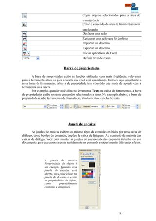 Copia objetos selecionados para a área de
                                               transferência
                                               Colar o conteúdo da área de transferência em
                                               um desenho
                                               Desfazer uma ação
                                               Restaurar uma ação que foi desfeita
                                               Importar um desenho
                                               Exportar um desenho
                                               Iniciar aplicativos da Corel
                                               Definir nível de zoom


                                 Barra de propriedades

        A barra de propriedades exibe as funções utilizadas com mais freqüência, relevantes
para a ferramenta ativa ou para a tarefa que você está executando. Embora seja semelhante a
uma barra de ferramentas, a barra de propriedade tem conteúdo que muda de acordo com a
ferramenta ou a tarefa.
        Por exemplo, quando você clica na ferramenta Texto na caixa de ferramentas, a barra
de propriedades exibe somente comandos relacionados a texto. No exemplo abaixo, a barra de
propriedades exibe ferramentas de formatação, alinhamento e edição de texto.




                                    Janela de encaixe

       As janelas de encaixe exibem os mesmo tipos de controles exibidos por uma caixa de
diálogo, como botões de comando, opções de caixa de listagem. Ao contrario da maioria das
caixas de diálogo, você pode manter as janelas de encaixe abertas enquanto trabalha em um
documento, para que possa acessar rapidamente os comando e experimentar diferentes efeitos.




                 A janela de encaixe
                 Propriedades do objeto é
                 um exemplo. Quando essa
                 janela de encaixe está
                 aberta, você pode clicar na
                 janela de desenho e exibir
                 as propriedades do objeto,
                 como         preenchimento
                 contorno e dimensões.




                                                                              9
 