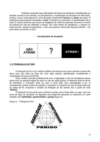Podemos entender essa dificuldade de leitura de ambiente e identificação da
decisão correta a ser tomada, se comparamos a visualização da situação em três fazes,
branca, cinza e preta (figura 2). Uma situação visivelmente branca ou preta não atirar. O
problema surge quando a situação é cinza. O cenário se confunde e a identificação não é
clara. É nesse momento que ocorre as tragédias de morte de pessoas inocente e a morte
do policial por não ser defender a tempo: Um vulto dentro da residência, a carteira no
bolso de trás, sacada bruscamente, o carro que passou direto pelo bloqueio policial... era
para atirar ou arriscar a vida?
visualizações de situações
2. O TRIÂNGULO DO TIRO
O triângulo do tiro é um método didático de ensinar aos novos policiais quando ele
deve usar sua arma de fogo em uma ação policial, identificando corretamente a
visualização cinza da ocorrência.
Esse modelo coincide perfeitamente com a legislação e não há divergência dessa
teoria com os aspectos legais de atirar ou não em ação policial. A diferença está na forma
de identificar o momento certo de usar a força letal, sem desrespeitar a lei. O
ensinamento jurídico ensina ao policial a visualizar o momento do uso de força letal sob
as vistas da lei, enquanto o modelo do triângulo do tiro ensina sob o ponto de vista
TÁTICO.
O triângulo do tiro prevê que o policial só pode usar a força letal, ou seja, usar sua
arma de fogo, se visualizar um agressor que esteja lhe atacando ou atacando um outro
cidadão com habilidade, oportunidade e perigo (figura 3).
Figura 3 – Triângulo do tiro
15
 