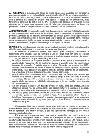 A HABILIDADE é compreendida como os meios físicos que capacitem um agressor a
provocar no policial ou em outro cidadão uma agressão letal. Pode ser uma arma de fogo,
faca ou até mesmo sua força física ou capacidade de luta corporal. É importante ressaltar
que o conceito da habilidade envolve não apenas a posse de um armamento, mas
também a condição de saber usá-la. Por exemplo, não poderia se enquadra nessa
situação, um agressor que empunha um fuzil pelo cano, atacando como se fosse um
porrete ou uma faca nas pessoas muito idosa, que mal pode se movimentar.
A OPORTUNIDADE compreende o potencial do agressor em usar sua habilidade naquele
momento de agressão letal. O uso de força letal contra um agressor portando uma faca
pode ser justificado se ele estiver a alguns metros do policial, quando teria a oportunidade
de usar sua arma branca; mas a mesma ação não se aplica se o agressor; com a mesma
arma, estiver a uma distância maior ou separado do policial por uma grade, por exemplo,
quando perderia então a oportunidade de agir com aquela habilidade.
O PERIGO é a constatação da intenção de agressão do suspeito contra o policial ou outro
cidadão, com habilidade e oportunidade de causar mal físico letal.
É essencial a presença desses três fatores para configurar taticamente e
legalmente uma situação que se justifique o uso de força letal por parte do policial
ausência ou quebra de um desses três elementos já é suficiente para o policial não atirar.
Alguns exemplos da quebra do triângulo do tiro
1) O policial identifica um suspeito armado e próximo a ele. Existe a habilidade e a
oportunidade, mas ainda não se configura o perigo, o suspeito ainda não demonstrou
intenção de agressão. O policial não pode atirar. Situação real ocorreu em 1996,
durante uma ocorrência de roubo a banco na Avenida Paulista, quando um policial
militar atirou pelas costa em uma pessoa armada, achando tratar-se de um assaltante.
Era um policial civil, que estava atendendo a mesma ocorrência.
2) O policial identifica um suspeito armado, próximo a ele, que faz menção de atirar ou
mesmo atirar contra o policial, mas em seguida larga a arma no chão e avança
desarmado. Não se justifica atirar a parti desse momento, pois apesar do perigo da
oportunidade, perdeu-se a habilidade, situação que pode ser contida com o uso de
técnicas não-letais.
3) Em um presídio rebelado, um detendo armado de faca, atrás das grades, ameaça
atacar um policial. Não se justifica atirar, pois apesar de haver a habilidade e o perigo,
não há a oportunidade do agressor em agir, pois está confinado em uma cela.
4) Um veículo passa em alta velocidade por um bloqueio policial, não obedece a ordem
de parada, quase atropela um policial e foge. Não se justifica atirar. Houve a
habilidade (o carro como arma letal) e o perigo (intenção do suspeito), mas se perdeu
a oportunidade (distância do agressor para agir contra o Policial) quando o carro se
afastou do bloqueio.
É importante frisar que o triângulo do tiro deve se formar em relação ao agressor, e
não ao Policial a oportunidade não se refere ao Policial estar em condições de atirar, mas
sim ao agressor Ter a chance de agir, o que não significa uma liberação de tiro, mas a
configuração letal de atirar.
Por exemplo, um agressor toma uma pessoa como refém, apontando a arma em
sua cabeça e ameaçando matá-la. Formou-se o triângulo do tiro: ha a habilidade, a
oportunidade do agressor em atingir um inocente e perigo (a intenção). O Policial , como
agente da lei, pode usar a força letal, mas a configuração da situação não lhe permite agir
sem equipamentos adequados, armamento especializado e o emprego de alternativas
táticas mais adequados para salvar a vida do refém, como a negociação.
16
 