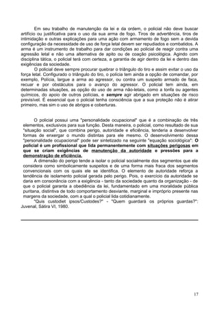 Em seu trabalho de manutenção da lei e da ordem, o policial não deve buscar
artifício ou justificativa para o uso da sua arma de fogo. Tiros de advertência, tiros de
intimidação e outras explicações para uma ação com armamento de fogo sem a devida
configuração da necessidade de uso de força letal devem ser repudiados e combatidos. A
arma é um instrumento de trabalho para dar condições ao policial de reagir contra uma
agressão letal e não uma alternativa de apito ou de coação psicológica. Agindo com
disciplina tática, o policial terá com certeza, a garantia de agir dentro da lei e dentro das
exigências da sociedade.
O policial deve sempre procurar quebrar o triângulo do tiro e assim evitar o uso da
força letal. Configurado o triângulo do tiro, o polícia tem ainda a opção de comandar, por
exemplo, Polícia, largue a arma ao agressor, ou contra um suspeito armado de faca,
recuar e por obstáculos para o avanço do agressor. O policial tem ainda, em
determinadas situações, as opção do uso de arma não-letais, como a tonfa ou agentes
químicos, do apoio de outros polícias, e sempre agir abrigado em situações de risco
previsível. É essencial que o policial tenha consciência que a sua proteção não é atirar
primeiro, mas sim o uso de abrigos e coberturas.
O policial possui uma "personalidade ocupacional" que é a combinação de três
elementos, exclusivos para sua função. Desta maneira, o policial, como resultado de sua
"situação social", que combina perigo, autoridade e eficiência, tenderia a desenvolver
formas de enxergar o mundo distintas para ele mesmo. O desenvolvimento dessa
"personalidade ocupacional" pode ser sintetizado na seguinte "equação sociológica": O
policial é um profissional que lida permanentemente com situações perigosas em
que se criam exigências de manutenção da autoridade e pressões para a
demonstração de eficiência.
A dimensão do perigo tende a isolar o policial socialmente dos segmentos que ele
considera como simbolicamente suspeitos e de uma forma mais fraca dos segmentos
convencionais com os quais ele se identifica. O elemento de autoridade reforça a
tendência de isolamento policial gerada pelo perigo. Pois, o exercício da autoridade se
daria em consonância com a exigência - tanto da sociedade quanto da organização - de
que o policial garanta a obediência da lei, fundamentado em uma moralidade pública
puritana, distintiva de todo comportamento desviante, marginal e impróprio presente nas
margens da sociedade, com a qual o policial lida cotidianamente.
"Quis custodiet ipsos/Custodes?" - "Quem guardará os próprios guardas?":
Juvenal, Sátira VI, 1980.
17
 