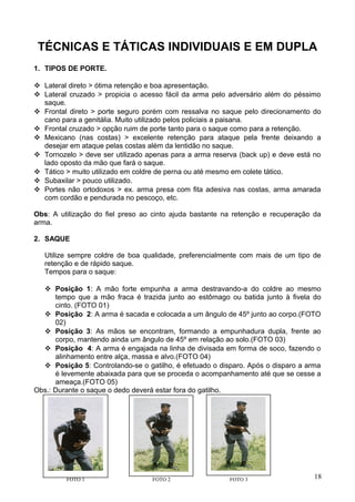TÉCNICAS E TÁTICAS INDIVIDUAIS E EM DUPLA
1. TIPOS DE PORTE.
 Lateral direto > ótima retenção e boa apresentação.
 Lateral cruzado > propicia o acesso fácil da arma pelo adversário além do péssimo
saque.
 Frontal direto > porte seguro porém com ressalva no saque pelo direcionamento do
cano para a genitália. Muito utilizado pelos policiais a paisana.
 Frontal cruzado > opção ruim de porte tanto para o saque como para a retenção.
 Mexicano (nas costas) > excelente retenção para ataque pela frente deixando a
desejar em ataque pelas costas além da lentidão no saque.
 Tornozelo > deve ser utilizado apenas para a arma reserva (back up) e deve está no
lado oposto da mão que fará o saque.
 Tático > muito utilizado em coldre de perna ou até mesmo em colete tático.
 Subaxilar > pouco utilizado.
 Portes não ortodoxos > ex. arma presa com fita adesiva nas costas, arma amarada
com cordão e pendurada no pescoço, etc.
Obs: A utilização do fiel preso ao cinto ajuda bastante na retenção e recuperação da
arma.
2. SAQUE
Utilize sempre coldre de boa qualidade, preferencialmente com mais de um tipo de
retenção e de rápido saque.
Tempos para o saque:
 Posição 1: A mão forte empunha a arma destravando-a do coldre ao mesmo
tempo que a mão fraca é trazida junto ao estômago ou batida junto à fivela do
cinto. (FOTO 01)
 Posição 2: A arma é sacada e colocada a um ângulo de 45º junto ao corpo.(FOTO
02)
 Posição 3: As mãos se encontram, formando a empunhadura dupla, frente ao
corpo, mantendo ainda um ângulo de 45º em relação ao solo.(FOTO 03)
 Posição 4: A arma é engajada na linha de divisada em forma de soco, fazendo o
alinhamento entre alça, massa e alvo.(FOTO 04)
 Posição 5: Controlando-se o gatilho, é efetuado o disparo. Após o disparo a arma
é levemente abaixada para que se proceda o acompanhamento até que se cesse a
ameaça.(FOTO 05)
Obs.: Durante o saque o dedo deverá estar fora do gatilho.
18FOTO 1 FOTO 2 FOTO 3
 