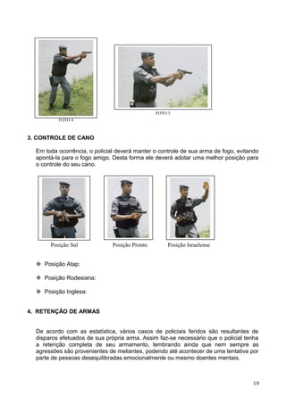 Posição Sul Posição Pronto Posição Israelense
3. CONTROLE DE CANO
Em toda ocorrência, o policial deverá manter o controle de sua arma de fogo, evitando
apontá-la para o fogo amigo. Desta forma ele deverá adotar uma melhor posição para
o controle do seu cano.
 Posição Atap:
 Posição Rodesiana:
 Posição Inglesa:
4. RETENÇÃO DE ARMAS
De acordo com as estatística, vários casos de policiais feridos são resultantes de
disparos efetuados de sua própria arma. Assim faz-se necessário que o policial tenha
a retenção completa de seu armamento, lembrando ainda que nem sempre as
agressões são provenientes de meliantes, podendo até acontecer de uma tentativa por
parte de pessoas desequilibradas emocionalmente ou mesmo doentes mentais.
19
FOTO 4
FOTO 5
 