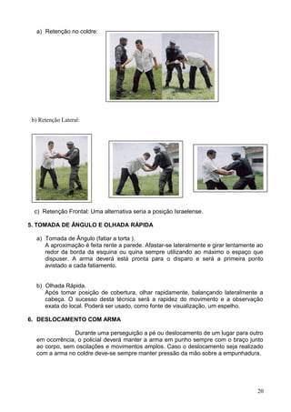 a) Retenção no coldre:
c) Retenção Frontal: Uma alternativa seria a posição Israelense.
5. TOMADA DE ÂNGULO E OLHADA RÁPIDA
a) Tomada de Ângulo (fatiar a torta ).
A aproximação é feita rente a parede. Afastar-se lateralmente e girar lentamente ao
redor da borda da esquina ou quina sempre utilizando ao máximo o espaço que
dispuser. A arma deverá está pronta para o disparo e será a primeira ponto
avistado a cada fatiamento.
b) Olhada Rápida.
Após tomar posição de cobertura, olhar rapidamente, balançando lateralmente a
cabeça. O sucesso desta técnica será a rapidez do movimento e a observação
exata do local. Poderá ser usado, como fonte de visualização, um espelho.
6. DESLOCAMENTO COM ARMA
Durante uma perseguição a pé ou deslocamento de um lugar para outro
em ocorrência, o policial deverá manter a arma em punho sempre com o braço junto
ao corpo, sem oscilações e movimentos amplos. Caso o deslocamento seja realizado
com a arma no coldre deve-se sempre manter pressão da mão sobre a empunhadura.
20
b) Retenção Lateral:
 
