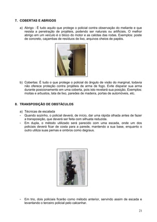 7. COBERTAS E ABRIGOS
a) Abrigo : É tudo aquilo que protege o policial contra observação do meliante e que
resista a penetração de projéteis, podendo ser naturais ou artificiais. O melhor
abrigo em um veículo é o bloco do motor e as calotas das rodas. Exemplos: poste
de concreto, caçambas de resíduos de lixo, arquivos cheios de papéis.
b) Cobertas: É tudo o que protege o policial do ângulo de visão do marginal, todavia
não oferece proteção contra projéteis de arma de fogo. Evite disparar sua arma
durante posicionamento em uma coberta, pois isto revelará sua posição. Exemplos:
moitas e arbustos, lata de lixo, paredes de madeira, portas de automóveis, etc.
8. TRANSPOSIÇÃO DE OBSTÁCULOS
a) Técnicas de escalada
- Quando sozinho, o policial deverá, de início, dar uma rápida olhada antes de fazer
a transposição, que deverá ser feita com silhueta reduzida.
- Em dupla, o método utilizado será parecido com uma escada, onde um dos
policiais deverá ficar de costa para a parede, mantendo a sua base, enquanto o
outro utiliza suas pernas e ombros como degraus.
- Em trio, dois policiais ficarão como método anterior, servindo assim de escada e
levantando o terceiro policial pelo calcanhar.
21
 