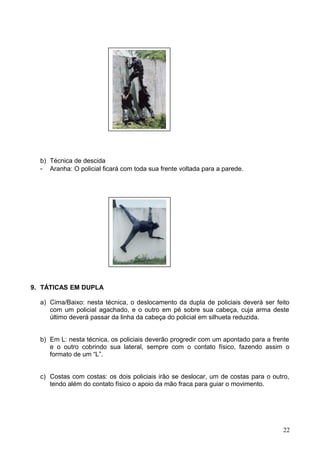 b) Técnica de descida
- Aranha: O policial ficará com toda sua frente voltada para a parede.
9. TÁTICAS EM DUPLA
a) Cima/Baixo: nesta técnica, o deslocamento da dupla de policiais deverá ser feito
com um policial agachado, e o outro em pé sobre sua cabeça, cuja arma deste
último deverá passar da linha da cabeça do policial em silhueta reduzida.
b) Em L: nesta técnica, os policiais deverão progredir com um apontado para a frente
e o outro cobrindo sua lateral, sempre com o contato físico, fazendo assim o
formato de um “L”.
c) Costas com costas: os dois policiais irão se deslocar, um de costas para o outro,
tendo além do contato físico o apoio da mão fraca para guiar o movimento.
22
 
