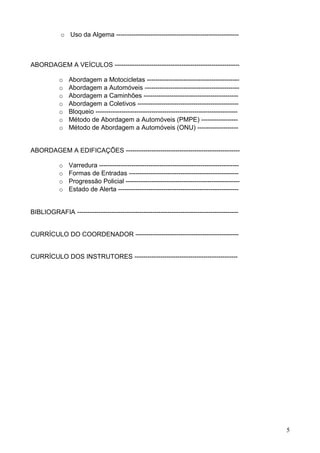o Uso da Algema ---------------------------------------------------------
ABORDAGEM A VEÍCULOS ----------------------------------------------------------
o Abordagem a Motocicletas -------------------------------------------
o Abordagem a Automóveis --------------------------------------------
o Abordagem a Caminhões --------------------------------------------
o Abordagem a Coletivos -----------------------------------------------
o Bloqueio ------------------------------------------------------------------
o Método de Abordagem a Automóveis (PMPE) -----------------
o Método de Abordagem a Automóveis (ONU) -------------------
ABORDAGEM A EDIFICAÇÕES -----------------------------------------------------
o Varredura -----------------------------------------------------------------
o Formas de Entradas ---------------------------------------------------
o Progressão Policial -----------------------------------------------------
o Estado de Alerta --------------------------------------------------------
BIBLIOGRAFIA ---------------------------------------------------------------------------
CURRÍCULO DO COORDENADOR ------------------------------------------------
CURRÍCULO DOS INSTRUTORES ------------------------------------------------
5
 