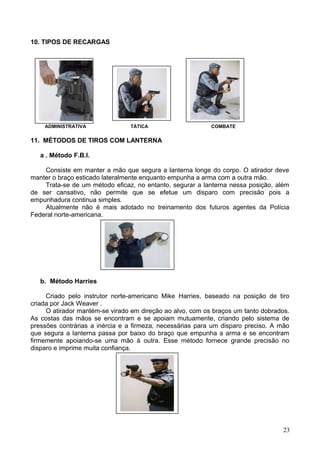 10. TIPOS DE RECARGAS
ADMINISTRATIVA TÁTICA COMBATE
11. MÉTODOS DE TIROS COM LANTERNA
a . Método F.B.I.
Consiste em manter a mão que segura a lanterna longe do corpo. O atirador deve
manter o braço esticado lateralmente enquanto empunha a arma com a outra mão.
Trata-se de um método eficaz, no entanto, segurar a lanterna nessa posição, além
de ser cansativo, não permite que se efetue um disparo com precisão pois a
empunhadura continua simples.
Atualmente não é mais adotado no treinamento dos futuros agentes da Polícia
Federal norte-americana.
b. Método Harries
Criado pelo instrutor norte-americano Mike Harries, baseado na posição de tiro
criada por Jack Weaver .
O atirador mantém-se virado em direção ao alvo, com os braços um tanto dobrados.
As costas das mãos se encontram e se apoiam mutuamente, criando pelo sistema de
pressões contrárias a inércia e a firmeza, necessárias para um disparo preciso. A mão
que segura a lanterna passa por baixo do braço que empunha a arma e se encontram
firmemente apoiando-se uma mão à outra. Esse método fornece grande precisão no
disparo e imprime muita confiança.
23
 