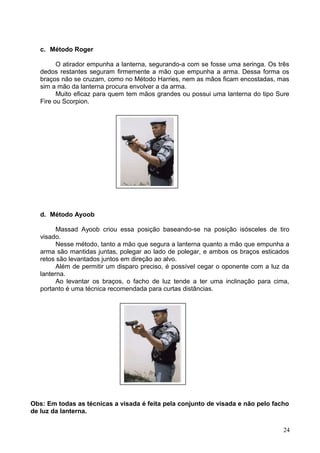 c. Método Roger
O atirador empunha a lanterna, segurando-a com se fosse uma seringa. Os três
dedos restantes seguram firmemente a mão que empunha a arma. Dessa forma os
braços não se cruzam, como no Método Harries, nem as mãos ficam encostadas, mas
sim a mão da lanterna procura envolver a da arma.
Muito eficaz para quem tem mãos grandes ou possui uma lanterna do tipo Sure
Fire ou Scorpion.
d. Método Ayoob
Massad Ayoob criou essa posição baseando-se na posição isósceles de tiro
visado.
Nesse método, tanto a mão que segura a lanterna quanto a mão que empunha a
arma são mantidas juntas, polegar ao lado de polegar, e ambos os braços esticados
retos são levantados juntos em direção ao alvo.
Além de permitir um disparo preciso, é possível cegar o oponente com a luz da
lanterna.
Ao levantar os braços, o facho de luz tende a ter uma inclinação para cima,
portanto é uma técnica recomendada para curtas distâncias.
Obs: Em todas as técnicas a visada é feita pela conjunto de visada e não pelo facho
de luz da lanterna.
24
 