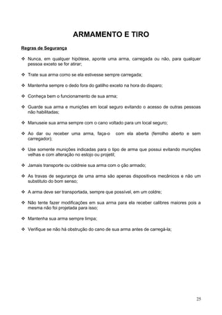 ARMAMENTO E TIRO
Regras de Segurança
 Nunca, em qualquer hipótese, aponte uma arma, carregada ou não, para qualquer
pessoa exceto se for atirar;
 Trate sua arma como se ela estivesse sempre carregada;
 Mantenha sempre o dedo fora do gatilho exceto na hora do disparo;
 Conheça bem o funcionamento de sua arma;
 Guarde sua arma e munições em local seguro evitando o acesso de outras pessoas
não habilitadas;
 Manuseie sua arma sempre com o cano voltado para um local seguro;
 Ao dar ou receber uma arma, faça-o com ela aberta (ferrolho aberto e sem
carregador);
 Use somente munições indicadas para o tipo de arma que possui evitando munições
velhas e com alteração no estojo ou projetil;
 Jamais transporte ou coldreie sua arma com o ção armado;
 As travas de segurança de uma arma são apenas dispositivos mecânicos e não um
substituto do bom senso;
 A arma deve ser transportada, sempre que possível, em um coldre;
 Não tente fazer modificações em sua arma para ela receber calibres maiores pois a
mesma não foi projetada para isso;
 Mantenha sua arma sempre limpa;
 Verifique se não há obstrução do cano de sua arma antes de carregá-la;
25
 