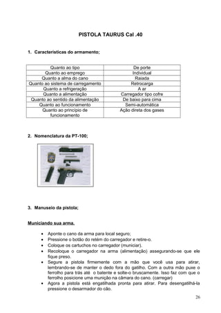 PISTOLA TAURUS Cal .40
1. Características do armamento;
Quanto ao tipo De porte
Quanto ao emprego Individual
Quanto a alma do cano Raiada
Quanto ao sistema de carregamento Retrocarga
Quanto a refrigeração A ar
Quanto a alimentação Carregador tipo cofre
Quanto ao sentido da alimentação De baixo para cima
Quanto ao funcionamento Semi-automática
Quanto ao princípio de
funcionamento
Ação direta dos gases
2. Nomenclatura da PT-100;
3. Manuseio da pistola;
Municiando sua arma.
• Aponte o cano da arma para local seguro;
• Pressione o botão do retém do carregador e retire-o.
• Coloque os cartuchos no carregador (municiar).
• Recoloque o carregador na arma (alimentação) assegurando-se que ele
fique preso.
• Segure a pistola firmemente com a mão que você usa para atirar,
lembrando-se de manter o dedo fora do gatilho. Com a outra mão puxe o
ferrolho para trás até o batente e solte-o bruscamente. Isso faz com que o
ferrolho posicione uma munição na câmara do cano. (carregar)
• Agora a pistola está engatilhada pronta para atirar. Para desengatilhá-la
pressione o desarmador do cão.
26
 