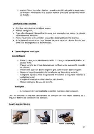 • Após o último tiro, o ferrolho fica recuado e imobilizado pela ação do retém
do ferrolho. Para retorná-lo à posição normal, pressione para baixo o retém
do ferrolho.
Desmuniciando sua arma.
• Aponte o cano da arma para local seguro;
• Retire o carregador;
• Puxe o ferrolho para trás certificando-se de que o cartucho que estava na câmara
foi devidamente removido;
• Acione novamente o desarmador, causando o desengatilhamento da arma;
• Após desmuniciar sua arma, faça sempre o exame visual da câmara. Pronto: sua
arma está desengatilhada e desmuniciada.
4. Desmontagem e montagem.
Desmontagem
• Retire o carregador pressionando retém do carregador que está próximo ao
guarda mato;
• Puxe o ferrolho até o final do curso para certificar-se de que não há munição
na câmara;
• Pressione o botão de desmontagem e gire a alavanca de desmontagem;
• Deslize o conjunto cano/ferrolho para frente até liberá-lo da armação;
• Comprima a guia da mola recuperadora levantando o conjunto e retirando-o
cuidadosamente;
• Comprima o mergulhador do bloco de trancamento;
• Retirar o conjunto do cano do ferrolho.
Montagem
• A montagem deve ser realizada no sentido inverso da desmontagem.
Obs: Ao encaixar o conjunto cano/ferrolho na armação de sua pistola observe se o
impulsor da trava do percussor eatá abaixado.
PANES MAIS COMUNS
CARREGADOR SOLTO CHAMINÉ DUPLA ALIMENTAÇÃO
27
 