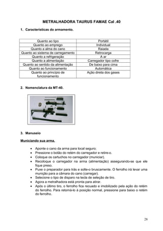METRALHADORA TAURUS FAMAE Cal .40
1. Características do armamento.
Quanto ao tipo Portátil
Quanto ao emprego Individual
Quanto a alma do cano Raiada
Quanto ao sistema de carregamento Retrocarga
Quanto a refrigeração A ar
Quanto a alimentação Carregador tipo cofre
Quanto ao sentido da alimentação De baixo para cima
Quanto ao funcionamento Automática
Quanto ao princípio de
funcionamento
Ação direta dos gases
2. Nomenclatura da MT-40.
3. Manuseio
Municiando sua arma.
• Aponte o cano da arma para local seguro;
• Pressione o botão do retém do carregador e retire-o.
• Coloque os cartuchos no carregador (municiar).
• Recoloque o carregador na arma (alimentação) assegurando-se que ele
fique preso.
• Puxe o preparador para trás e solte-o bruscamente. O ferrolho irá levar uma
munição para a câmara do cano (carregar).
• Selecione o tipo de disparo na tecla de seleção de tiro.
• Agora a metralhadora está pronta para atirar.
• Após o último tiro, o ferrolho fica recuado e imobilizado pela ação do retém
do ferrolho. Para retorná-lo à posição normal, pressione para baixo o retém
do ferrolho.
28
 