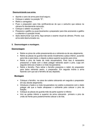 Desmuniciando sua arma.
• Aponte o cano da arma para local seguro;
• Coloque o seletor na posição “S”;
• Retire o carregador;
• Puxe o preparador para trás certificando-se de que o cartucho que estava na
câmara foi devidamente removido;
• Coloque o seletor na posição “1”;
• Pressione o gatilho ou puxe levemente o preparador para trás acionando o gatilho
e voltando-o a posição inicial;
• Após desmuniciar sua arma, faça sempre o exame visual da câmara. Pronto: sua
arma está desmuniciada voc.
5. Desmontagem e montagem.
Desmontagem
• Retire os pinos de união pressionando-os e retirando-os de seu alojamento;
• Retire as placas do guarda-mão sendo inicialmente a placa inferior, puxando
para trás e para baixo, e depois a placa superior puxando para cima;
• Retire a pino da haste da mola recuperadora. Para isso é necessário
pressionar a haste com o dedo polegar retirando assim o pino. Logo em
seguida retira-se a haste e a mola recuperadora;
• Retire o ferrolho. Para retirar o ferrolho pressione o retém do preparador
para baixo retirando assim, o preparador. Em seguida incline a arma
fazendo com que sai o ferrolho de seu depósito;
Montagem
• Coloque o ferrolho na caixa da culatra colocando em seguida o preparador
em seu devido alojamento;
• Introduza a haste e a mola recuperadora na culatra e pressione com o dedo
polegar até que a haste ultrapasse o suficiente para colocar o pino de
fixação;
• Coloque as placas do guarda-mão da parte superior e inferior;
• Unir as partes inferior e superior da arma colocando primeiro o pino de
união da frente para posteriormente colocar o de trás.
29
 