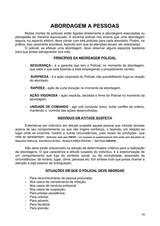 ABORDAGEM A PESSOAS
Muitas mortes de policiais estão ligadas diretamente a abordagens executadas ou
planejadas de maneira equivocada. A doutrina policial nos ensina que uma abordagem
segura, no aspecto efetivo, deve contar com três policiais para cada abordado. Porém, na
prática, isso raramente acontece, fazendo com que as atenções devam ser redobradas.
O policial, ao efetuar uma abordagem, deve observar alguns aspectos basilares
para que possa salvaguardar sua vida:
PRINCÍPIOS DA ABORDAGEM POLICIAL
- SEGURANÇA - é a garantia que tem o Policial, no momento da abordagem,
que sabe o que está fazendo e está empregando o procedimento correto.
- SURPRESA - é a ação inopinada do Policial, não possibilitando fuga ou reação
do abordado.
- RAPIDEZ - ação de curta duração no momento da abordagem.
- AÇÃO VIGOROSA - ação resoluta, decidida e firme do Policial no momento da
abordagem.
- UNIDADE DE COMANDO - agir sob comando único, evitar conflito de ordens,
mantendo o controle das ações desenvolvidas.
INDIVÍDUO EM ATITUDE SUSPEITA
Entende-se por indivíduo em atitude suspeita aquela pessoa que infunde dúvidas
acerca de seu comportamento ou que não inspire confiança, o fazendo, em relação ao
lugar onde se encontre, horário e outras circunstâncias, justo receio às condições que
nela se apresentam. (Definição dada pela PMESP – em resposta ao questionamento feito então pelo Secretário de
Segurança Pública Sr. José Afonso da Silva – Revista A FORÇA POLICIAL – ~São Paulo 09MAR96)
Não deve existir preconceito na adoção de determinados critérios para a realização
da abordagens. O que caracteriza a atitude suspeita do indivíduo, é a exteriorização de
um comportamento que fuja do contexto social, ou da normalidade, associado às
circunstâncias de horário, lugar, clima, pessoas etc. Em síntese tudo que possa chamar a
atenção e seja passivo de averiguação;
SITUAÇÕES EM QUE O POLICIAL DEVE ABORDAR
- Para reconhecimento de pessoa procurada;
- Nos casos de cometimento de infração;
- Nos casos de conduta antisocial
- Nos casos de suspeição;
- Para prestar assistência;
- Para orientar
- Para advertir,
- Para fiscalizar
- Para prender.
30
 