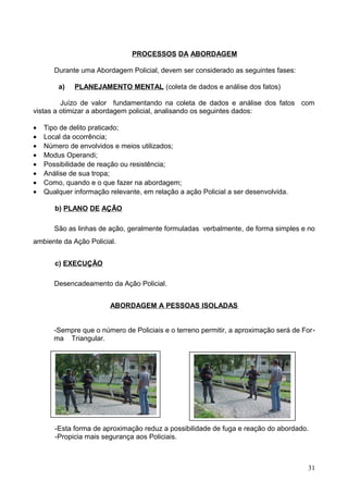 PROCESSOS DA ABORDAGEM
Durante uma Abordagem Policial, devem ser considerado as seguintes fases:
a) PLANEJAMENTO MENTAL (coleta de dados e análise dos fatos)
Juízo de valor fundamentando na coleta de dados e análise dos fatos com
vistas a otimizar a abordagem policial, analisando os seguintes dados:
• Tipo de delito praticado;
• Local da ocorrência;
• Número de envolvidos e meios utilizados;
• Modus Operandi;
• Possibilidade de reação ou resistência;
• Análise de sua tropa;
• Como, quando e o que fazer na abordagem;
• Qualquer informação relevante, em relação a ação Policial a ser desenvolvida.
b) PLANO DE AÇÃO
São as linhas de ação, geralmente formuladas verbalmente, de forma simples e no
ambiente da Ação Policial.
c) EXECUÇÃO
Desencadeamento da Ação Policial.
ABORDAGEM A PESSOAS ISOLADAS
-Sempre que o número de Policiais e o terreno permitir, a aproximação será de For-
ma Triangular.
-Esta forma de aproximação reduz a possibilidade de fuga e reação do abordado.
-Propicia mais segurança aos Policiais.
31
 
