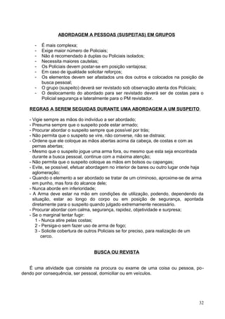 ABORDAGEM A PESSOAS (SUSPEITAS) EM GRUPOS
- É mais complexa;
- Exige maior número de Policiais;
- Não é recomendado à duplas ou Policiais isolados;
- Necessita maiores cautelas;
- Os Policiais devem postar-se em posição vantajosa;
- Em caso de igualdade solicitar reforços;
- Os elementos devem ser afastados uns dos outros e colocados na posição de
busca pessoal;
- O grupo (suspeito) deverá ser revistado sob observação atenta dos Policiais;
- O deslocamento do abordado para ser revistado deverá ser de costas para o
Policial segurança e lateralmente para o PM revistador.
REGRAS A SEREM SEGUIDAS DURANTE UMA ABORDAGEM A UM SUSPEITO
- Vigie sempre as mãos do indivíduo a ser abordado;
- Presuma sempre que o suspeito pode estar armado;
- Procurar abordar o suspeito sempre que possível por trás;
- Não permita que o suspeito se vire, não converse, não se distraia;
- Ordene que ele coloque as mãos abertas acima da cabeça, de costas e com as
pernas abertas;
- Mesmo que o suspeito jogue uma arma fora, ou mesmo que esta seja encontrada
durante a busca pessoal, continue com a máxima atenção;
- Não permita que o suspeito coloque as mãos em bolsos ou capangas;
- Evite, se possível, efetuar abordagem no interior de bares ou outro lugar onde haja
aglomeração;
- Quando o elemento a ser abordado se tratar de um criminoso, aproxime-se de arma
em punho, mas fora do alcance dele;
- Nunca aborde em inferioridade;
- A Arma deve estar na mão em condições de utilização, podendo, dependendo da
situação, estar ao longo do corpo ou em posição de segurança, apontada
diretamente para o suspeito quando julgado extremamente necessário.
- Procurar abordar com calma, segurança, rapidez, objetividade e surpresa;
- Se o marginal tentar fugir:
1 - Nunca atire pelas costas;
2 - Persiga-o sem fazer uso de arma de fogo;
3 - Solicite cobertura de outros Policiais se for preciso, para realização de um
cerco.
BUSCA OU REVISTA
É uma atividade que consiste na procura ou exame de uma coisa ou pessoa, po-
dendo por consequência, ser pessoal, domiciliar ou em veículos.
32
 