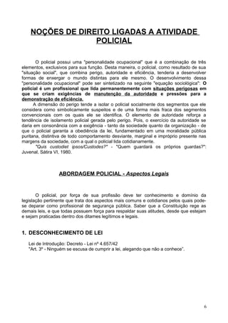 NOÇÕES DE DIREITO LIGADAS A ATIVIDADE
POLICIAL
O policial possui uma "personalidade ocupacional" que é a combinação de três
elementos, exclusivos para sua função. Desta maneira, o policial, como resultado de sua
"situação social", que combina perigo, autoridade e eficiência, tenderia a desenvolver
formas de enxergar o mundo distintas para ele mesmo. O desenvolvimento dessa
"personalidade ocupacional" pode ser sintetizado na seguinte "equação sociológica": O
policial é um profissional que lida permanentemente com situações perigosas em
que se criam exigências de manutenção da autoridade e pressões para a
demonstração de eficiência.
A dimensão do perigo tende a isolar o policial socialmente dos segmentos que ele
considera como simbolicamente suspeitos e de uma forma mais fraca dos segmentos
convencionais com os quais ele se identifica. O elemento de autoridade reforça a
tendência de isolamento policial gerada pelo perigo. Pois, o exercício da autoridade se
daria em consonância com a exigência - tanto da sociedade quanto da organização - de
que o policial garanta a obediência da lei, fundamentado em uma moralidade pública
puritana, distintiva de todo comportamento desviante, marginal e impróprio presente nas
margens da sociedade, com a qual o policial lida cotidianamente.
"Quis custodiet ipsos/Custodes?" - "Quem guardará os próprios guardas?":
Juvenal, Sátira VI, 1980.
ABORDAGEM POLICIAL - Aspectos Legais
O policial, por força de sua profissão deve ter conhecimento e domínio da
legislação pertinente que trata dos aspectos mais comuns e cotidianos pelos quais pode-
se deparar como profissional de segurança pública. Saber que a Constituição rege as
demais leis, e que todas possuem força para respaldar suas atitudes, desde que estejam
e sejam praticadas dentro dos ditames legítimos e legais.
1. DESCONHECIMENTO DE LEI
Lei de Introdução: Decreto - Lei nº 4.657/42
"Art. 3º - Ninguém se escusa de cumprir a lei, alegando que não a conhece”.
6
 