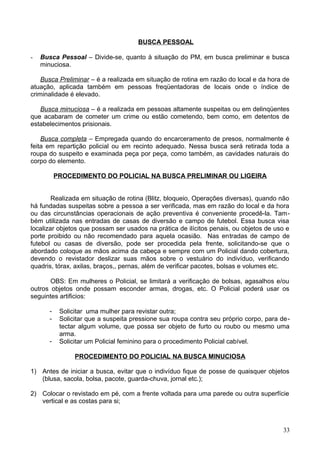 BUSCA PESSOAL
- Busca Pessoal – Divide-se, quanto à situação do PM, em busca preliminar e busca
minuciosa.
Busca Preliminar – é a realizada em situação de rotina em razão do local e da hora de
atuação, aplicada também em pessoas freqüentadoras de locais onde o índice de
criminalidade é elevado.
Busca minuciosa – é a realizada em pessoas altamente suspeitas ou em delinqüentes
que acabaram de cometer um crime ou estão cometendo, bem como, em detentos de
estabelecimentos prisionais.
Busca completa – Empregada quando do encarceramento de presos, normalmente é
feita em repartição policial ou em recinto adequado. Nessa busca será retirada toda a
roupa do suspeito e examinada peça por peça, como também, as cavidades naturais do
corpo do elemento.
PROCEDIMENTO DO POLICIAL NA BUSCA PRELIMINAR OU LIGEIRA
Realizada em situação de rotina (Blitz, bloqueio, Operações diversas), quando não
há fundadas suspeitas sobre a pessoa a ser verificada, mas em razão do local e da hora
ou das circunstâncias operacionais de ação preventiva é conveniente procedê-la. Tam-
bém utilizada nas entradas de casas de diversão e campo de futebol. Essa busca visa
localizar objetos que possam ser usados na prática de ilícitos penais, ou objetos de uso e
porte proibido ou não recomendado para aquela ocasião. Nas entradas de campo de
futebol ou casas de diversão, pode ser procedida pela frente, solicitando-se que o
abordado coloque as mãos acima da cabeça e sempre com um Policial dando cobertura,
devendo o revistador deslizar suas mãos sobre o vestuário do indivíduo, verificando
quadris, tórax, axilas, braços,, pernas, além de verificar pacotes, bolsas e volumes etc.
OBS: Em mulheres o Policial, se limitará a verificação de bolsas, agasalhos e/ou
outros objetos onde possam esconder armas, drogas, etc. O Policial poderá usar os
seguintes artificios:
- Solicitar uma mulher para revistar outra;
- Solicitar que a suspeita pressione sua roupa contra seu próprio corpo, para de-
tectar algum volume, que possa ser objeto de furto ou roubo ou mesmo uma
arma.
- Solicitar um Policial feminino para o procedimento Policial cabível.
PROCEDIMENTO DO POLICIAL NA BUSCA MINUCIOSA
1) Antes de iniciar a busca, evitar que o indivíduo fique de posse de quaisquer objetos
(blusa, sacola, bolsa, pacote, guarda-chuva, jornal etc.);
2) Colocar o revistado em pé, com a frente voltada para uma parede ou outra superfície
vertical e as costas para si;
33
 