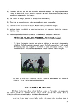 4) Proceder a busca por trás do revistado, mantendo sempre um braço apoiado nas
costas do revistado e o outro realizando a busca, e ainda uma perna atrás da outra de
acordo com as posições dos braços;
5) Em acordo de reação, escorar ou desequilibrar o revistado;
6) Examinar as partes interna e externa de cada perna até o calcanhar;
7) Verificar se não há cheiro de tóxicos. Nas mãos ou picadas nos braços;
8) Verificar todos os objetos e volumes em poder do revistado, inclusive cigarros,
fósforos etc.;
9) Nada encontrado de ilegal, agradecer a colaboração, liberando o revistado;
ATITUDE DO POLICIAL QUE PROCEDERÁ A BUSCA (Revistador)
- O Policial Revistador manterá sua arma no coldre e se aproximará do suspeito
pelo lado direito (esquerdo); colocará seu pé direito (esquerdo) em frente ao pé
direito(esquerdo) do suspeito e manterá os dois tornozelos unidos, o que
possibilitará uma ação defensiva/ofensiva, caso o suspeito esboce reação;
- Na troca de lados, para continuar a Busca, o Policial Revistador o fará, dando a
volta por trás do Policial Auxiliar (Segurança).
ATITUDE DO AUXILIAR (Segurança)
O Policial Auxiliar deverá se colocar do lado oposto ao Revistador e a retaguarda
do suspeito, mantendo-o sempre no seu campo visual. Deverá estar atento à todo e
qualquer movimento do revistado, a fim de evitar imprevistos.
- A arma deverá estar empunhada, porém não deve estar apontada para o
35
 