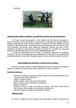abordado.
ABORDAGEM E BUSCA PESSOAL NO INDIVÍDUO EM ESTADO DE SUSPEIÇÃO
A Vtr para sempre que possível, a uma distância de três metros da pessoa ou
grupo de pessoas a serem abordadas, quando então o comandante da equipe avaliará a
situação, antecedentes, local e quadro probatório, e depois de acurada avaliação de risco
extremado, poderá determinar as pessoas para que permaneçam com as mãos de modo
visível podendo, até permitir apoio destas em obstáculos verticais; tais como muros,
paredes de comércios ou até mesmo na lateral da própria Vtr. A posição do corpo será
levemente inclinada para frente com as pernas afastadas lateralmente.
A ordem de permanecer com as mãos ou coloca-las apoiadas em quaisquer
obstáculos, deverá vir acompanhada de recomendações no sentido de que pessoas que
porventura estiverem empunhando qualquer objeto ou volume deverão colocá-lo no chão.
PROCEDIMENTOS DURANTE A EXECUCÃO DA BUSCA
Durante a posição prevista, o Policial Revistador deverá ficar alerta contra possível
reação do suspeito, que poderá tentar fugir, desarmá-lo ou mesmo agredi-lo.
Seqüência da Busca:
- Verificar de imediato o quadril do suspeito, devido a maior possibilidade de haver
uma arma escondida nessa área;
- Verificar a região pubiana;
- Verificar braços, mãos e tórax (incluindo axilas);
- Retirar chapéu, bonés e similares e examiná-los;
- Observar colarinho;
- Deslizar as mãos ao longo das pernas do suspeito, verificando a parte interna
das mesmas, olhar também canos de botas, sapatos, etc.,
- Examinar lapelas e gravatas e as dobras do vestuário.
OBSERVAÇÂO:
As armas e objetos de prova deverão ser apreendidos. Existem indivíduos que
36
 