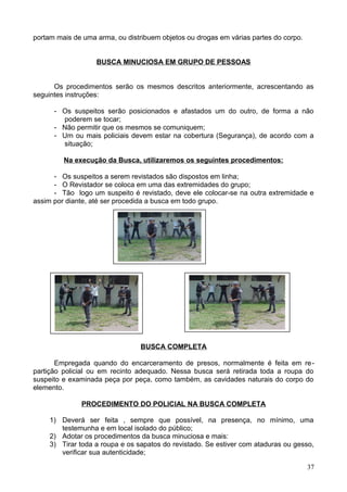 portam mais de uma arma, ou distribuem objetos ou drogas em várias partes do corpo.
BUSCA MINUCIOSA EM GRUPO DE PESSOAS
Os procedimentos serão os mesmos descritos anteriormente, acrescentando as
seguintes instruções:
- Os suspeitos serão posicionados e afastados um do outro, de forma a não
poderem se tocar;
- Não permitir que os mesmos se comuniquem;
- Um ou mais policiais devem estar na cobertura (Segurança), de acordo com a
situação;
Na execução da Busca, utilizaremos os seguintes procedimentos:
- Os suspeitos a serem revistados são dispostos em linha;
- O Revistador se coloca em uma das extremidades do grupo;
- Tão logo um suspeito é revistado, deve ele colocar-se na outra extremidade e
assim por diante, até ser procedida a busca em todo grupo.
BUSCA COMPLETA
Empregada quando do encarceramento de presos, normalmente é feita em re-
partição policial ou em recinto adequado. Nessa busca será retirada toda a roupa do
suspeito e examinada peça por peça, como também, as cavidades naturais do corpo do
elemento.
PROCEDIMENTO DO POLICIAL NA BUSCA COMPLETA
1) Deverá ser feita , sempre que possível, na presença, no mínimo, uma
testemunha e em local isolado do público;
2) Adotar os procedimentos da busca minuciosa e mais:
3) Tirar toda a roupa e os sapatos do revistado. Se estiver com ataduras ou gesso,
verificar sua autenticidade;
37
 