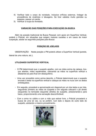 4) Verificar todo o corpo do revistado, inclusive orifícios externos. Indagar da
procedência de cicatrizes e tatuagens. Se tiver cabelos muito grandes ou
espesso, passar um pente.
5) Verificar a roupa do revistado.
VARIACÃO DAS POSIÇÕES PARA EXECUÇÃO DA BUSCA
Além da posição tradicional de Busca Pessoal, com apoio em Superfície Vertical,
poderá o Policial, em situações que exigem maiores cautelas e em casos de maior
suspeição, adotar as seguintes posições para Busca:
POSIÇÃO DE JOELHOS
OBSERVAÇÃO: Nesta posição o PM poderá utilizar a Superfície Vertical (parede,
lateral de uma viatura, etc.).
UTILIZANDO SUPERFÍCIE VERTICAL
- O PM determinará que o suspeito ajoelhe, com as mãos acima da cabeça, bra-
ços abertos, mãos espalmadas, colocando as mãos na superfície vertical e
afastando-se para ficar em desequilíbrio;
- Uma vez procedido como acima descrito, o Policial determinará que o suspeito
encoste a testa na superfície vertical e coloque as mãos na nuca com os dedos
entrelaçados;
- Em seguida, procederá a aproximação em diagonal por um dos lados e por trás,
segurando primeiro as mãos do suspeito e em seguida colocará o pé direito
(esquerdo) no tornozelo esquerdo (direito) do suspeito, pressionando-o para
baixo, proporcionando uma sensação desconfortável;
- Com a arma no coldre e com a mão que estiver livre, o Policial procederá a
busca de uma só vez, ou se preferir, num lado e depois do outro lado do
suspeito, adotando o mesmo procedimento.
38
 
