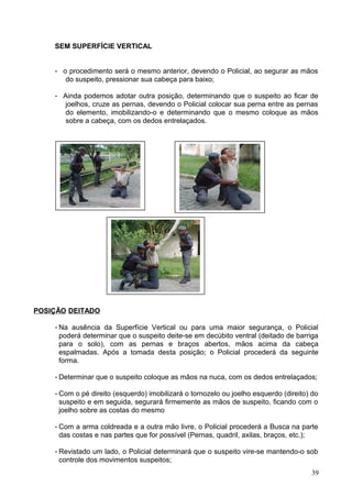 SEM SUPERFÍCIE VERTICAL
- o procedimento será o mesmo anterior, devendo o Policial, ao segurar as mãos
do suspeito, pressionar sua cabeça para baixo;
- Ainda podemos adotar outra posição, determinando que o suspeito ao ficar de
joelhos, cruze as pernas, devendo o Policial colocar sua perna entre as pernas
do elemento, imobilizando-o e determinando que o mesmo coloque as mãos
sobre a cabeça, com os dedos entrelaçados.
POSIÇÃO DEITADO
- Na ausência da Superfície Vertical ou para uma maior segurança, o Policial
poderá determinar que o suspeito deite-se em decúbito ventral (deitado de barriga
para o solo), com as pernas e braços abertos, mãos acima da cabeça
espalmadas. Após a tomada desta posição; o Policial procederá da seguinte
forma.
- Determinar que o suspeito coloque as mãos na nuca, com os dedos entrelaçados;
- Com o pé direito (esquerdo) imobilizará o tornozelo ou joelho esquerdo (direito) do
suspeito e em seguida, segurará firmemente as mãos de suspeito, ficando com o
joelho sobre as costas do mesmo
- Com a arma coldreada e a outra mão livre, o Policial procederá a Busca na parte
das costas e nas partes que for possível (Pernas, quadril, axilas, braços, etc.);
- Revistado um lado, o Policial determinará que o suspeito vire-se mantendo-o sob
controle dos movimentos suspeitos;
39
 