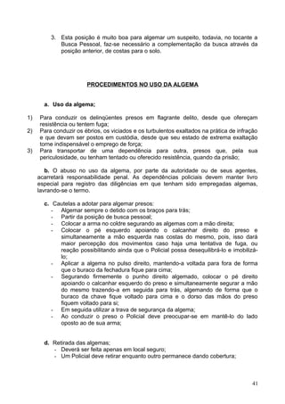 3. Esta posição é muito boa para algemar um suspeito, todavia, no tocante a
Busca Pessoal, faz-se necessário a complementação da busca através da
posição anterior, de costas para o solo.
PROCEDIMENTOS NO USO DA ALGEMA
a. Uso da algema;
1) Para conduzir os delinqüentes presos em flagrante delito, desde que ofereçam
resistência ou tentem fuga;
2) Para conduzir os ébrios, os viciados e os turbulentos exaltados na prática de infração
e que devam ser postos em custódia, desde que seu estado de extrema exaltação
torne indispensável o emprego de força;
3) Para transportar de uma dependência para outra, presos que, pela sua
periculosidade, ou tenham tentado ou oferecido resistência, quando da prisão;
b. O abuso no uso da algema, por parte da autoridade ou de seus agentes,
acarretará responsabilidade penal. As dependências policiais devem manter livro
especial para registro das diligências em que tenham sido empregadas algemas,
lavrando-se o termo.
c. Cautelas a adotar para algemar presos:
- Algemar sempre o detido com os braços para trás;
- Partir da posição de busca pessoal;
- Colocar a arma no coldre segurando as algemas com a mão direita;
- Colocar o pé esquerdo apoiando o calcanhar direito do preso e
simultaneamente a mão esquerda nas costas do mesmo, pois, isso dará
maior percepção dos movimentos caso haja uma tentativa de fuga, ou
reação possibilitando ainda que o Policial possa desequilibrá-lo e imobilizá-
lo;
- Aplicar a algema no pulso direito, mantendo-a voltada para fora de forma
que o buraco da fechadura fique para cima;
- Segurando firmemente o punho direito algemado, colocar o pé direito
apoiando o calcanhar esquerdo do preso e simultaneamente segurar a mão
do mesmo trazendo-a em seguida para trás, algemando de forma que o
buraco da chave fique voltado para cima e o dorso das mãos do preso
fiquem voltado para si;
- Em seguida utilizar a trava de segurança da algema;
- Ao conduzir o preso o Policial deve preocupar-se em mantê-lo do lado
oposto ao de sua arma;
d. Retirada das algemas;
- Deverá ser feita apenas em local seguro;
- Um Policial deve retirar enquanto outro permanece dando cobertura;
41
 