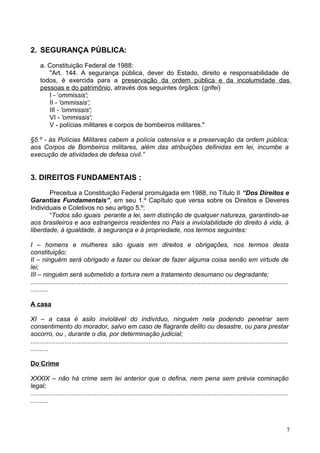2. SEGURANÇA PÚBLICA:
a. Constituição Federal de 1988:
"Art. 144. A segurança pública, dever do Estado, direito e responsabilidade de
todos, é exercida para a preservação da ordem pública e da incolumidade das
pessoas e do patrimônio, através dos seguintes órgãos: (grifei)
I - 'ommissis';
II - 'ommissis';
III - 'ommissis';
VI - 'ommissis';
V - polícias militares e corpos de bombeiros militares."
§5.º - às Polícias Militares cabem a polícia ostensiva e a preservação da ordem pública;
aos Corpos de Bombeiros militares, além das atribuições definidas em lei, incumbe a
execução de atividades de defesa civil.”
3. DIREITOS FUNDAMENTAIS :
Preceitua a Constituição Federal promulgada em 1988, no Título II “Dos Direitos e
Garantias Fundamentais”, em seu 1.º Capítulo que versa sobre os Direitos e Deveres
Individuais e Coletivos no seu artigo 5.º:
“Todos são iguais perante a lei, sem distinção de qualquer natureza, garantindo-se
aos brasileiros e aos estrangeiros residentes no País a inviolabilidade do direito à vida, à
liberdade, à igualdade, à segurança e à propriedade, nos termos seguintes:
I – homens e mulheres são iguais em direitos e obrigações, nos termos desta
constituição;
II – ninguém será obrigado a fazer ou deixar de fazer alguma coisa senão em virtude de
lei;
III – ninguém será submetido a tortura nem a tratamento desumano ou degradante;
................................................................................................................................................
..........
A casa
XI – a casa é asilo inviolável do indivíduo, ninguém nela podendo penetrar sem
consentimento do morador, salvo em caso de flagrante delito ou desastre, ou para prestar
socorro, ou , durante o dia, por determinação judicial;
................................................................................................................................................
..........
Do Crime
XXXIX – não há crime sem lei anterior que o defina, nem pena sem prévia cominação
legal;
................................................................................................................................................
..........
7
 