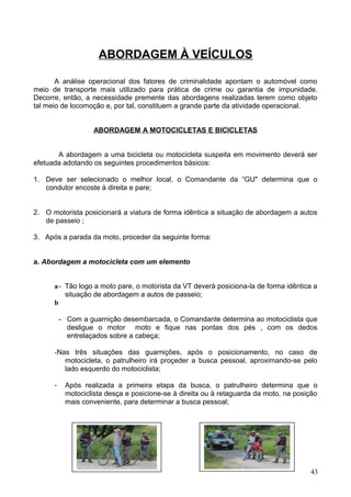 ABORDAGEM À VEÍCULOS
A análise operacional dos fatores de criminalidade apontam o automóvel como
meio de transporte mais utilizado para prática de crime ou garantia de impunidade.
Decorre, então, a necessidade premente das abordagens realizadas terem como objeto
tal meio de locomoção e, por tal, constituem a grande parte da atividade operacional.
ABORDAGEM A MOTOCICLETAS E BICICLETAS
A abordagem a uma bicicleta ou motocicleta suspeita em movimento deverá ser
efetuada adotando os seguintes procedimentos básicos:
1. Deve ser selecionado o melhor local, o Comandante da “GU" determina que o
condutor encoste à direita e pare;
2. O motorista posicionará a viatura de forma idêntica a situação de abordagem a autos
de passeio ;
3. Após a parada da moto, proceder da seguinte forma:
a. Abordagem a motocicleta com um elemento
a- Tão logo a moto pare, o motorista da VT deverá posiciona-la de forma idêntica a
situação de abordagem a autos de passeio;
b
- Com a guarnição desembarcada, o Comandante determina ao motociclista que
desligue o motor moto e fique nas pontas dos pés , com os dedos
entrelaçados sobre a cabeça;
-Nas três situações das guarnições, após o posicionamento, no caso de
motocicleta, o patrulheiro irá proçeder a busca pessoal, aproximando-se pelo
lado esquerdo do motociclista;
- Após realizada a primeira etapa da busca, o patrulheiro determina que o
motociclista desça e posicione-se à direita ou à retaguarda da moto, na posição
mais conveniente, para determinar a busca pessoal;
43
 