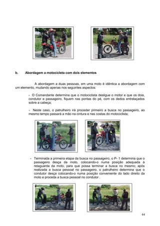 b. Abordagem a motocicleta com dois elementos
A abordagem a duas pessoas, em uma moto é idêntica a abordagem com
um elemento, mudando apenas nos seguintes aspectos:
- O Comandante determina que o motociclista desligue o motor e que os dois,
condutor e passageiro, fiquem nas pontas do pé, com os dedos entrelaçados
sobre a cabeça;
- Neste caso, o patrulheiro irá proceder primeiro a busca no passageiro, ao
mesmo tempo passará a mão na cintura e nas costas do motociclista;
- Terminada a primeira etapa da busca no passageiro, o P- 1 determina que o
passageiro desça da moto, colocando-o numa posição adequada à
retaguarda da moto, para que possa terminar a busca no mesmo; após
realizada a busca pessoal no passageiro, o patrulheiro determina que o
condutor desça colocando-o numa posição conveniente do lado direito da
moto e proceda a busca pessoal no condutor .
44
 