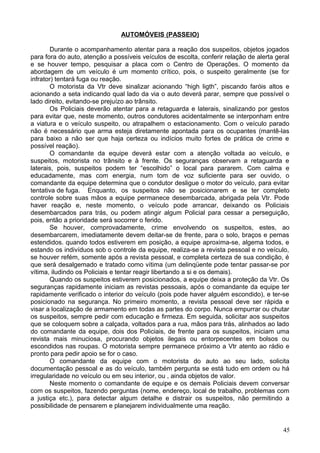 AUTOMÓVEIS (PASSEIO)
Durante o acompanhamento atentar para a reação dos suspeitos, objetos jogados
para fora do auto, atenção a possíveis veículos de escolta, conferir relação de alerta geral
e se houver tempo, pesquisar a placa com o Centro de Operações. O momento da
abordagem de um veículo é um momento crítico, pois, o suspeito geralmente (se for
infrator) tentará fuga ou reação.
O motorista da Vtr deve sinalizar acionando “high ligth”, piscando faróis altos e
acionando a seta indicando qual lado da via o auto deverá parar, sempre que possível o
lado direito, evitando-se prejuízo ao trânsito.
Os Policiais deverão atentar para a retaguarda e laterais, sinalizando por gestos
para evitar que, neste momento, outros condutores acidentalmente se interponham entre
a viatura e o veículo suspeito, ou atrapalhem o estacionamento. Com o veículo parado
não é necessário que arma esteja diretamente apontada para os ocupantes (mantê-las
para baixo a não ser que haja certeza ou indícios muito fortes de prática de crime e
possível reação).
O comandante da equipe deverá estar com a atenção voltada ao veículo, e
suspeitos, motorista no trânsito e à frente. Os seguranças observam a retaguarda e
laterais, pois, suspeitos podem ter “escolhido” o local para pararem. Com calma e
educadamente, mas com energia, num tom de voz suficiente para ser ouvido, o
comandante da equipe determina que o condutor desligue o motor do veículo, para evitar
tentativa de fuga. Enquanto, os suspeitos não se posicionarem e se ter completo
controle sobre suas mãos a equipe permanece desembarcada, abrigada pela Vtr. Pode
haver reação e, neste momento, o veículo pode arrancar, deixando os Policiais
desembarcados para trás, ou podem atingir algum Policial para cessar a perseguição,
pois, então a prioridade será socorrer o ferido.
Se houver, comprovadamente, crime envolvendo os suspeitos, estes, ao
desembarcarem, imediatamente devem deitar-se de frente, para o solo, braços e pernas
estendidos. quando todos estiverem em posição, a equipe aproxima-se, algema todos, e
estando os indivíduos sob o controle da equipe, realiza-se a revista pessoal e no veículo,
se houver refém, somente após a revista pessoal, e completa certeza de sua condição, é
que será desalgemado e tratado como vítima (um delinqüente pode tentar passar-se por
vítima, iludindo os Policiais e tentar reagir libertando a si e os demais).
Quando os suspeitos estiverem posicionados, a equipe deixa a proteção da Vtr. Os
seguranças rapidamente iniciam as revistas pessoais, após o comandante da equipe ter
rapidamente verificado o interior do veículo (pois pode haver alguém escondido), e ter-se
posicionado na segurança. No primeiro momento, a revista pessoal deve ser rápida e
visar a localização de armamento em todas as partes do corpo. Nunca empurrar ou chutar
os suspeitos, sempre pedir com educação e firmeza. Em seguida, solicitar aos suspeitos
que se coloquem sobre a calçada, voltados para a rua, mãos para trás, alinhados ao lado
do comandante da equipe, dois dos Policiais, de frente para os suspeitos, iniciam uma
revista mais minuciosa, procurando objetos ilegais ou entorpecentes em bolsos ou
escondidos nas roupas. O motorista sempre permanece próximo a Vtr atento ao rádio e
pronto para pedir apoio se for o caso.
O comandante da equipe com o motorista do auto ao seu lado, solicita
documentação pessoal e as do veículo, também pergunta se está tudo em ordem ou há
irregularidade no veículo ou em seu interior, ou , ainda objetos de valor.
Neste momento o comandante de equipe e os demais Policiais devem conversar
com os suspeitos, fazendo perguntas (nome, endereço, local de trabalho, problemas com
a justiça etc.), para detectar algum detalhe e distrair os suspeitos, não permitindo a
possibilidade de pensarem e planejarem individualmente uma reação.
45
 