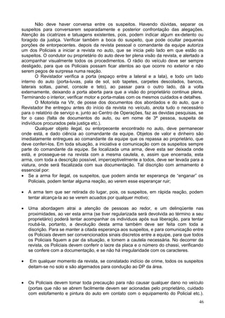 Não deve haver conversa entre os suspeitos. Havendo dúvidas, separar os
suspeitos para conversarem separadamente e posterior confrontação das alegações.
Atenção às cicatrizes e tatuagens existentes, pois, podem indicar algum ex-detento ou
foragido da justiça. Verificar também a boca do suspeito, que pode ocultar pequenas
porções de entorpecentes. depois da revista pessoal o comandante da equipe autoriza
um dos Policiais a iniciar a revista no auto, que se inicia pelo lado em que estão os
suspeitos. O condutor ou proprietário do auto deve ter plena visão da revista, e alertado a
acompanhar visualmente todos os procedimentos. O rádio do veículo deve ser sempre
desligado, para que os Policiais possam ficar atentos ao que ocorre no exterior e não
serem pegos de surpresa numa reação.
O Revistador verifica a porta (espaço entre a lateral e a lata), e todo um lado
interno do auto (porta-luvas, pala de sol, sob tapetes, carpetes descolados, bancos,
laterais soltas, painel, console e teto), ao passar para o outro lado, dá a volta
externamente, deixando a porta aberta para que a visão do proprietário continue plena.
Terminando o interior, verificar motor e porta-malas com os mesmos cuidados e detalhes.
O Motorista na Vtr, de posse dos documentos dos abordados e do auto, que o
Revistador lhe entregou antes do início da revista no veículo, anota tudo o necessário
para o relatório de serviço e, junto ao Centro de Operações, faz as devidas pesquisas, se
for o caso (falta de documentos do auto, ou em nome de 3ª pessoa, suspeita de
indivíduos procurados pela justiça etc.).
Qualquer objeto ilegal, ou entorpecente encontrado no auto, deve permanecer
onde está, e dado ciência ao comandante da equipe. Objetos de valor e dinheiro são
imediatamente entregues ao comandante da equipe que os repassa ao proprietário, que
deve conferi-los. Em toda situação, a iniciativa e comunicação com os suspeitos sempre
parte do comandante da equipe. Se localizada uma arma, deve esta ser deixada onde
está, e prossegue-se na revista com a mesma cautela, e, assim que encerrada, esta
arma, com toda a descrição possível, imperceptivelmente a todos, deve ser levada para a
viatura, onde será fiscalizada com sua documentação. Tal discrição com armamento é
essencial por:
• Se a arma for ilegal, os suspeitos, que podem ainda ter esperança de “enganar” os
Policiais, podem tentar alguma reação, ao verem esse esperançar ruir;
• A arma tem que ser retirada do lugar, pois, os suspeitos, em rápida reação, podem
tentar alcança-la ao se verem acuados por qualquer motivo;
• Uma abordagem atrai a atenção de pessoas ao redor, e um delinqüente nas
proximidades, ao ver esta arma (se tiver regularizada será devolvida ao término a seu
proprietário) poderá tentar acompanhar os indivíduos após sua liberação, para tentar
roubá-la, portanto, a devolução desta arma também deve ser feita com toda a
discrição. Para se manter a citada esperança aos suspeitos, e para comunicação entre
os Policiais devem ser convencionados sinais discretos entre a equipe, para que todos
os Policiais fiquem a par da situação, e tomem a cautela necessária. No decorrer da
revista, os Policiais devem conferir o lacre da placa e o número do chassi, verificando
se confere com a documentação, e se não há irregularidade com os caracteres.
• Em qualquer momento da revista, se constatado indício de crime, todos os suspeitos
deitam-se no solo e são algemados para condução ao DP da área.
• Os Policiais devem tomar toda precaução para não causar qualquer dano no veículo
(portas que não se abrem facilmente devem ser acionadas pelo proprietário, cuidado
com estofamento e pintura do auto em contato com o equipamento do Policial etc.).
46
 