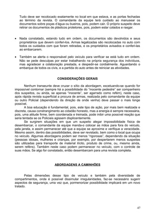 Tudo deve ser recolocado exatamente no local em que estava, e as portas fechadas
ao término da revista. O comandante da equipe terá cuidado ao manusear os
documentos sobre poças d’água ou bueiros, pois, podem cair. O próprio suspeito deve
retirar os documentos de plásticos protetores, pois, podem estar colados e rasgar.
• Nada constatado, estando tudo em ordem, os documentos são devolvidos e seus
proprietários que devem conferi-los. Armas legalizadas são recolocadas no auto com
todos os cuidados com que foram retiradas, e os proprietários avisados e conferi-las
ao embarcarem.
• Também se alerta o responsável pelo veículo para verificar se está tudo em ordem.
Não se pede desculpas por estar trabalhando na própria segurança dos indivíduos,
mas agradecer a colaboração prestada, e despedir-se cordialmente. Aguardando o
embarque de todos os civis, e a partida do auto antes de reiniciar as atividades.
CONSIDERAÇÕES GERAIS
Nenhum transeunte deve cruzar o sítio da abordagem, excetuando-se quando for
impossível contornar (sempre há a possibilidade do “inocente pedestre” ser companheiro
dos suspeitos, ou ainda, se apenas “inocente”, ser agarrado como refém), neste caso,
após rápida revista superficial a procura de armas, realizada pelo comandante da equipe
ou outro Policial (dependendo da direção de onde venha) deve passar o mais longe
possível.
A boa educação é fundamental, pois, este tipo de ação, por mais bem realizada e
discreta, causa constrangimento ao cidadão honesto, mas a energia é sempre necessária,
pois, uma atitude firme, bem coordenada e treinada, pode inibir uma possível reação que
seria tentada se os Policiais agissem displicentemente.
Se surgirem situações em que um suspeito alegar impossibilidade física de
desembarcar, o comandante da equipe manda-o colocar as mãos para fora do veículo,
pela janela, e assim permanecer até que a equipe se aproxime e verifique a veracidade.
Mesmo assim, dentro das possibilidades, deve ser revistado, bem como o local que ocupa
no veículo. Algumas abordagens podem ser menos “rigorosas”, dependendo da situação
(pessoas idosas, mulheres e crianças, por exemplo, por despertarem menos suspeitas
são utilizadas para transporte de material ilícito, produto de crime, ou, mesmo ainda,
serem reféns). Também neste caso podem permanecer no veículo, com o controle de
suas mãos. Se algo for constatado, então desembarcam para uma revista completa.
ABORDAGENS A CAMINHÕES
Pelas dimensões desse tipo de veículo e também pela diversidade de
compartimentos, onde é possível dissimular irregularidades, faz-se necessário sugerir
aspectos de segurança, uma vez que, pormenorizar possibilidade implicará em um novo
tratado.
47
 