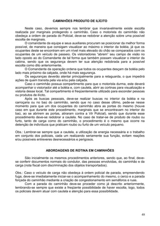 CAMINHÕES PRODUTO DE ILÍCITO
Neste caso, devemos sempre nos lembrar que invariavelmente existe escolta
realizada por marginais protegendo o caminhão. Caso o motorista do caminhão não
obedeça a ordem de parada do Policial, deve-se redobrar a atenção sobre uma possível
escolta de marginais.
O comandante da equipe e seus auxiliares procuram se posicionar da melhor forma
possível, de maneira que consigam visualizar ao máximo o interior da boléia, já que os
ocupantes deste se encontram em um nível mais elevado do chão se comparados com os
ocupantes de um veículo de passeio. Os vistoriadores “abrem” seu campo de visão no
lado oposto ao do Comandante de tal forma que também possam visualizar o interior da
cabina, sendo que os segurança devem ter sua atenção redobrada para a possível
escolta como dito anteriormente.
O Comandante da operação ordena que todos os ocupantes desçam da boléia pelo
lado mais próximo da calçada, onde há mais segurança.
Os seguranças deverão atentar principalmente para a retaguarda, o que impedirá
ações de quem transita pela via e/ou pela calçada.
Caso o caminhão possua compartimento para que o motorista durma, este deverá
acompanhar o vistoriador até a boléia e, com cautela, abrir as cortinas para visualização e
vistoria desse local. Tal compartimento é freqüentemente utilizado para esconder pessoas
ou produtos de ilícito.
Após as buscas pessoais, deve-se realizar buscas no interior da boléia e na
carroçaria ou no baú do caminhão, sendo que no caso desse último, pede-se nesse
momento para que um dos ocupantes do caminhão abra as portas do mesmo (houve
caso em que durante este procedimento, marginais que se encontravam no interior do
baú, ao se abrirem as portas, atiraram contra a Vtr Policial), sendo que durante esse
procedimento deve-se redobrar a cautela. No caso de tratar-se de produto de roubo ou
furto, tanto de carga como do caminhão, o procedimento é o mesmo que ocorre na
detenção de indivíduos que praticam roubo ou furto de um veículo pequeno.
Obs.: Lembrar-se sempre que a cautela, a utilização de energia necessária e o trabalho
em conjunto dos policiais, cada um realizando seriamente sua função, evitam reações
e/ou possíveis entreveres desnecessários e perigosos.
ABORDAGENS DE ROTINA EM CAMINHÕES
São inicialmente os mesmos procedimentos anteriores, sendo que, ao final, deve-
se conferir documentos normais do condutor, das pessoas envolvidas, do caminhão e da
carga (nota fiscal com discriminação dos objetos transportados).
Obs.: Caso o veículo de carga não obedeça à ordem policial de parada, empreendendo
fuga, deve-se imediatamente iniciar-se o acompanhamento do mesmo, o cerco e a parada
forçada do caminhão mediante a criação de congestionamento em semáforos e ruas.
Com a parada do caminhão deve-se proceder como já descrito anteriormente,
lembrando-se sempre que existe a freqüente possibilidade de haver escolta, logo, todos
os policiais devem atuar com cautela e atenção para essa possibilidade.
48
 