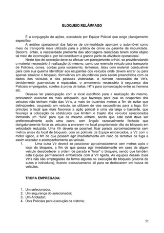 BLOQUEIO RELÂMPAGO
É a conjugação de ações, executada por Equipe Policial que exige planejamento
específico.
A análise operacional dos fatores de criminalidade apontam o automóvel como
meio de transporte mais utilizado para a prática de crime ou garantia de impunidade.
Decorre. então, a necessidade premente das abordagens realizadas terem como objeto
tal meio de locomoção e, por tal constituem a grande parte da atividade operacional.
Neste tipo de operação deve-se efetuar um planejamento prévio, se providenciando
o material necessário à realização do mesmo, como por exemplo veículo para transporte
de Policiais, cones, cordas para isolamento, lanternas, latas com material combustível
para com sua queima identificar aos ocupantes dos veículos onde devem entrar ou para
apenas sinalizar o bloqueio, formulários em abundância para serem preenchidos com os
dados dos veículos e das pessoas vistoriadas, o número necessário de Vtr’s,
devidamente guarnecidas e equipadas, o armamento necessário à segurança dos
Policiais empregados, coletes à prova de balas, HT’s para comunicação entre os homens
etc.
Deve-se ter preocupação com o local escolhido para a realização do mesmo,
procurando executar no mais adequado, que favoreça para que os ocupantes dos
veículos não tenham visão das Vtr’s, a mais de duzentos metros a fim de evitar que
delinqüentes, ocupando um veículo, se utilizem de vias secundárias para a fuga. Em
princípio o local que mais favorece a ação policial é uma via larga o bastante, que
favoreça a colocação de obstáculos que limitem o trajeto dos veículos selecionados
formando um “funil” para que os mesmo entrem, sendo que este local deve ser
preferencialmente após uma curva, com ângulo razoavelmente fechado que
obrigatoriamente force os veículos a entrarem no local propriamente dito do bloqueio em
velocidade reduzida. Uma Vtr deverá se possível, ficar parada aproximadamente cem
metros antes do local de bloqueio, com os policiais da Equipe embarcados, a Vtr com o
motor ligado, a fim de que possam agir imediatamente em caso de tentativa de fuga e
assim executar o acompanhamento ao veículo.
1. Uma outra Vtr deverá se posicionar aproximadamente cem metros após o
local do bloqueio, a fim de que possa agir imediatamente em caso de algum
veículo desobedecer a ordem de parada e “furar” o bloqueio, sendo que também
esta Equipe permanecerá embarcada com a Vtr ligada. As equipes dessas duas
Vtr’s não são empregadas de forma alguma na execução do bloqueio (vistoria de
autos e indivíduos), ficando exclusivamente ali para se deslocarem em busca de
veículos.
TROPA EMPREGADA:
1. Um selecionador;
2. Um segurança do selecionador;
3. Um Anotador;
4. Dois Policiais para execução da vistoria;
52
 