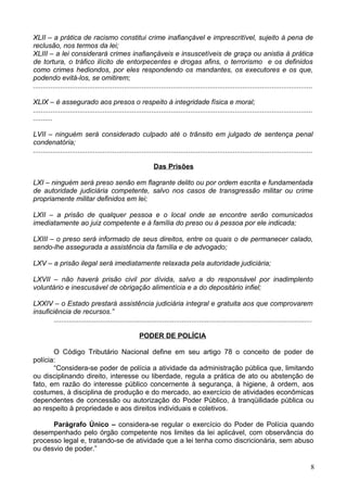 XLII – a prática de racismo constitui crime inafiançável e imprescritível, sujeito à pena de
reclusão, nos termos da lei;
XLIII – a lei considerará crimes inafiançáveis e insuscetíveis de graça ou anistia à prática
de tortura, o tráfico ilícito de entorpecentes e drogas afins, o terrorismo e os definidos
como crimes hediondos, por eles respondendo os mandantes, os executores e os que,
podendo evitá-los, se omitirem;
................................................................................................................................................
XLIX – é assegurado aos presos o respeito à integridade física e moral;
................................................................................................................................................
..........
LVII – ninguém será considerado culpado até o trânsito em julgado de sentença penal
condenatória;
................................................................................................................................................
Das Prisões
LXI – ninguém será preso senão em flagrante delito ou por ordem escrita e fundamentada
de autoridade judiciária competente, salvo nos casos de transgressão militar ou crime
propriamente militar definidos em lei;
LXII – a prisão de qualquer pessoa e o local onde se encontre serão comunicados
imediatamente ao juiz competente e à família do preso ou à pessoa por ele indicada;
LXIII – o preso será informado de seus direitos, entre os quais o de permanecer calado,
sendo-lhe assegurada a assistência da família e de advogado;
LXV – a prisão ilegal será imediatamente relaxada pela autoridade judiciária;
LXVII – não haverá prisão civil por dívida, salvo a do responsável por inadimplento
voluntário e inescusável de obrigação alimentícia e a do depositário infiel;
LXXIV – o Estado prestará assistência judiciária integral e gratuita aos que comprovarem
insuficiência de recursos.”
.....................................................................................................................................
PODER DE POLÍCIA
O Código Tributário Nacional define em seu artigo 78 o conceito de poder de
polícia:
“Considera-se poder de polícia a atividade da administração pública que, limitando
ou disciplinando direito, interesse ou liberdade, regula a prática de ato ou abstenção de
fato, em razão do interesse público concernente à segurança, à higiene, à ordem, aos
costumes, à disciplina de produção e do mercado, ao exercício de atividades econômicas
dependentes de concessão ou autorização do Poder Público, à tranqüilidade pública ou
ao respeito à propriedade e aos direitos individuais e coletivos.
Parágrafo Único – considera-se regular o exercício do Poder de Polícia quando
desempenhado pelo órgão competente nos limites da lei aplicável, com observância do
processo legal e, tratando-se de atividade que a lei tenha como discricionária, sem abuso
ou desvio de poder.”
8
 