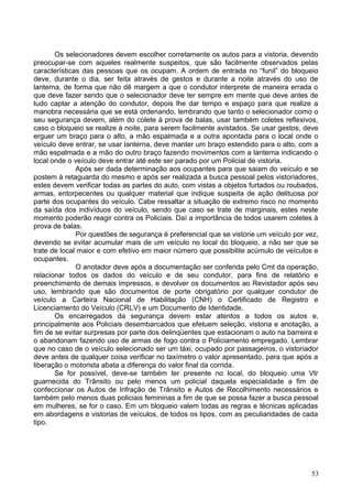 Os selecionadores devem escolher corretamente os autos para a vistoria, devendo
preocupar-se com aqueles realmente suspeitos, que são facilmente observados pelas
características das pessoas que os ocupam. A ordem de entrada no “funil” do bloqueio
deve, durante o dia, ser feita através de gestos e durante a noite através do uso de
lanterna, de forma que não dê margem a que o condutor interprete de maneira errada o
que deve fazer sendo que o selecionador deve ter sempre em mente que deve antes de
tudo captar a atenção do condutor, depois lhe dar tempo e espaço para que realize a
manobra necessária que se está ordenando, lembrando que tanto o selecionador como o
seu segurança devem, além do colete à prova de balas, usar também coletes reflexivos,
caso o bloqueio se realize à noite, para serem facilmente avistados. Se usar gestos, deve
erguer um braço para o alto, a mão espalmada e a outra apontada para o local onde o
veículo deve entrar, se usar lanterna, deve manter um braço estendido para o alto, com a
mão espalmada e a mão do outro braço fazendo movimentos com a lanterna indicando o
local onde o veículo deve entrar até este ser parado por um Policial de vistoria.
Após ser dada determinação aos ocupantes para que saiam do veículo e se
postem à retaguarda do mesmo e após ser realizada a busca pessoal pelos vistoriadores,
estes devem verificar todas as partes do auto, com vistas a objetos furtados ou roubados,
armas, entorpecentes ou qualquer material que indique suspeita de ação delituosa por
parte dos ocupantes do veículo. Cabe ressaltar a situação de extremo risco no momento
da saída dos indivíduos do veículo, sendo que caso se trate de marginais, estes neste
momento poderão reagir contra os Policiais. Daí a importância de todos usarem coletes à
prova de balas.
Por questões de segurança é preferencial que se vistorie um veículo por vez,
devendo se evitar acumular mais de um veículo no local do bloqueio, a não ser que se
trate de local maior e com efetivo em maior número que possibilite acúmulo de veículos e
ocupantes.
O anotador deve após a documentação ser conferida pelo Cmt da operação,
relacionar todos os dados do veículo e de seu condutor, para fins de relatório e
preenchimento de demais impressos, e devolver os documentos ao Revistador após seu
uso, lembrando que são documentos de porte obrigatório por qualquer condutor de
veículo a Carteira Nacional de Habilitação (CNH) o Certificado de Registro e
Licenciamento do Veículo (CRLV) e um Documento de Identidade.
Os encarregados da segurança devem estar atentos a todos os autos e,
principalmente aos Policiais desembarcados que efetuem seleção, vistoria e anotação, a
fim de se evitar surpresas por parte dos delinqüentes que estacionam o auto na barreira e
o abandonam fazendo uso de armas de fogo contra o Policiamento empregado. Lembrar
que no caso de o veículo selecionado ser um táxi, ocupado por passageiros, o vistoriador
deve antes de qualquer coisa verificar no taxímetro o valor apresentado, para que após a
liberação o motorista abata a diferença do valor final da corrida.
Se for possível, deve-se também ter presente no local, do bloqueio uma Vtr
guarnecida do Trânsito ou pelo menos um policial daquela especialidade a fim de
confeccionar os Autos de Infração de Trânsito e Autos de Recolhimento necessários e
também pelo menos duas policiais femininas a fim de que se possa fazer a busca pessoal
em mulheres, se for o caso. Em um bloqueio valem todas as regras e técnicas aplicadas
em abordagens e vistorias de veículos, de todos os tipos, com as peculiaridades de cada
tipo.
53
 