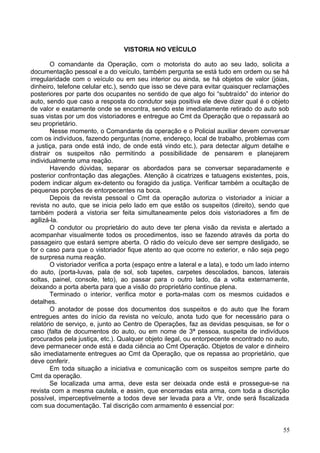 VISTORIA NO VEÍCULO
O comandante da Operação, com o motorista do auto ao seu lado, solicita a
documentação pessoal e a do veículo, também pergunta se está tudo em ordem ou se há
irregularidade com o veículo ou em seu interior ou ainda, se há objetos de valor (jóias,
dinheiro, telefone celular etc.), sendo que isso se deve para evitar quaisquer reclamações
posteriores por parte dos ocupantes no sentido de que algo foi “subtraído” do interior do
auto, sendo que caso a resposta do condutor seja positiva ele deve dizer qual é o objeto
de valor e exatamente onde se encontra, sendo este imediatamente retirado do auto sob
suas vistas por um dos vistoriadores e entregue ao Cmt da Operação que o repassará ao
seu proprietário.
Nesse momento, o Comandante da operação e o Policial auxiliar devem conversar
com os indivíduos, fazendo perguntas (nome, endereço, local de trabalho, problemas com
a justiça, para onde está indo, de onde está vindo etc.), para detectar algum detalhe e
distrair os suspeitos não permitindo a possibilidade de pensarem e planejarem
individualmente uma reação.
Havendo dúvidas, separar os abordados para se conversar separadamente e
posterior confrontação das alegações. Atenção à cicatrizes e tatuagens existentes, pois,
podem indicar algum ex-detento ou foragido da justiça. Verificar também a ocultação de
pequenas porções de entorpecentes na boca.
Depois da revista pessoal o Cmt da operação autoriza o vistoriador a iniciar a
revista no auto, que se inicia pelo lado em que estão os suspeitos (direito), sendo que
também poderá a vistoria ser feita simultaneamente pelos dois vistoriadores a fim de
agilizá-la.
O condutor ou proprietário do auto deve ter plena visão da revista e alertado a
acompanhar visualmente todos os procedimentos, isso se fazendo através da porta do
passageiro que estará sempre aberta. O rádio do veículo deve ser sempre desligado, se
for o caso para que o vistoriador fique atento ao que ocorre no exterior, e não seja pego
de surpresa numa reação.
O vistoriador verifica a porta (espaço entre a lateral e a lata), e todo um lado interno
do auto, (porta-luvas, pala de sol, sob tapetes, carpetes descolados, bancos, laterais
soltas, painel, console, teto), ao passar para o outro lado, da a volta externamente,
deixando a porta aberta para que a visão do proprietário continue plena.
Terminado o interior, verifica motor e porta-malas com os mesmos cuidados e
detalhes.
O anotador de posse dos documentos dos suspeitos e do auto que lhe foram
entregues antes do início da revista no veículo, anota tudo que for necessário para o
relatório de serviço, e, junto ao Centro de Operações, faz as devidas pesquisas, se for o
caso (falta de documentos do auto, ou em nome de 3ª pessoa, suspeita de indivíduos
procurados pela justiça, etc.). Qualquer objeto ilegal, ou entorpecente encontrado no auto,
deve permanecer onde está e dada ciência ao Cmt Operação. Objetos de valor e dinheiro
são imediatamente entregues ao Cmt da Operação, que os repassa ao proprietário, que
deve conferir.
Em toda situação a iniciativa e comunicação com os suspeitos sempre parte do
Cmt da operação.
Se localizada uma arma, deve esta ser deixada onde está e prossegue-se na
revista com a mesma cautela, e assim, que encerradas esta arma, com toda a discrição
possível, imperceptivelmente a todos deve ser levada para a Vtr, onde será fiscalizada
com sua documentação. Tal discrição com armamento é essencial por:
55
 