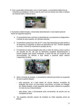 2. Com a guarnição embarcada e com o motor ligado, o comandante determina ao
motorista que desligue o motor e saia do carro com as chaves nas mãos e coloque
as mesmas sobre o teto do carro;
3. Cumprida a determinação, a Guarnição desembarcará o mais rápido possível
dentro do seguinte esquema:
a. O comandante será o primeiro a desembarcar e se posiciona à retaguarda e
a direita do auto suspeito, em silhueta reduzida;
b. O patrulheiro passará por trás da VT ( caso haja desembarque pela direita) e
se posiciona à esquerda na altura do pára-lama da “GU", ficando abrigado
no motor, à frente do motorista em posição de tiro;
c. O motorista se coloca protegido pela roda e motor da viatura, entre a porta e
em posição de tiro, até que os elementos suspeitos desembarquem e
tomem posição para serem revistados. A partir dai ele vai ocupar-se das
comunicações, do trânsito e ficar atento a possível apoio externo
( segurança da área),
d. Após a tomada de posição, o comandante ordenará que todos os ocupantes
do auto suspeito desçam:
- pela esquerda, se o lado direito do veículo oferecer condições de
proteção, tais como: um muro baixo, uma árvore, um poste, um matagal,
etc. Nesta situação, o lado esquerdo (lado da pista ) deixará os suspeitos
no meio da rua e desorientados;
- pela direita, caso o Comandante ache conveniente, de acordo com as
condições do local.
e. Os suspeitos deverão colocar de imediato as mãos erguidas acima da
cabeça;
57
 