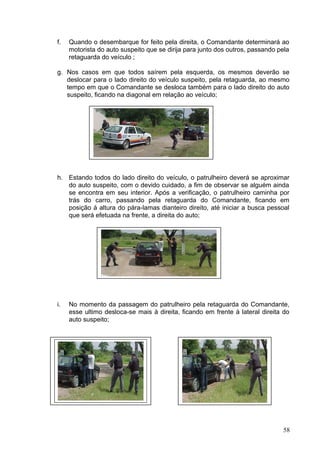 f. Quando o desembarque for feito pela direita, o Comandante determinará ao
motorista do auto suspeito que se dirija para junto dos outros, passando pela
retaguarda do veículo ;
g. Nos casos em que todos saírem pela esquerda, os mesmos deverão se
deslocar para o lado direito do veículo suspeito, pela retaguarda, ao mesmo
tempo em que o Comandante se desloca também para o lado direito do auto
suspeito, ficando na diagonal em relação ao veículo;
h. Estando todos do lado direito do veículo, o patrulheiro deverá se aproximar
do auto suspeito, com o devido cuidado, a fim de observar se alguém ainda
se encontra em seu interior. Após a verificação, o patrulheiro caminha por
trás do carro, passando pela retaguarda do Comandante, ficando em
posição á altura do pára-lamas dianteiro direito, até iniciar a busca pessoal
que será efetuada na frente, a direita do auto;
i. No momento da passagem do patrulheiro pela retaguarda do Comandante,
esse ultimo desloca-se mais à direita, ficando em frente à lateral direita do
auto suspeito;
58
 