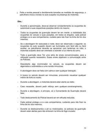 j. Feita a revista pessoal e devidamente tomadas as medidas de segurança, o
patrulheiro inicia a revista no auto suspeito na presença do motorista;
Obs.:
- Durante a aproximação, deve-se observar constantemente os ocupantes do
automóvel e suas respectivas posições dentro do mesmo;
- Todos os ocupantes da guarnição devem ter em mente: a visibilidade dos
ocupantes do veículo e suas posições, em todos os ângulos; cada policial
protege a si e aos companheiros; cuidado para não ficar na linha de tiro dos
mesmos;
- Se a abordagem for executada à noite, deve ser observado o seguinte: os
ocupantes do auto suspeito devem ser iluminados com farol alto ou farol
auxiliar; os patrulheiros deverão se aproximar com lanternas na mão; o
motorista suspeito deve ser orientado a acender a luz interna do carro;
- Toda a guarnição deve Ter uma série de sinais convencionados, para a
utilização quando necessário. Esses sinais objetivam a comunicação entre
os Policiais;
- Descoberto algo incriminador no veículo, os ocupantes devem ser
algemados e submetidos a uma revista minuciosa;
- A abordagem deve ser feita com calma e sem qualquer distração;
- A busca no veículo deverá ser minuciosa, procurando visualizar qualquer
indicio de furto ou roubo;
- Durante a abordagem, o motorista deverá estar atento ao rádio;
- Caso necessite, deverá pedir reforço sem qualquer constrangimento;
- Durante a abordagem, à princípio, só o Comandante da Guarnição deverá
falar;
- Todo deslocamento do Policial deverá ser em silhueta reduzida;
- Cada policial protege a si e aos companheiros, cuidando para não ficar na
linha de tiro dos mesmos;
- Durante os deslocamentos a pé ou motorizados, os policiais da guarnição
devem estar alertas para não entrarem na linha de fogo cruzado;
59
 