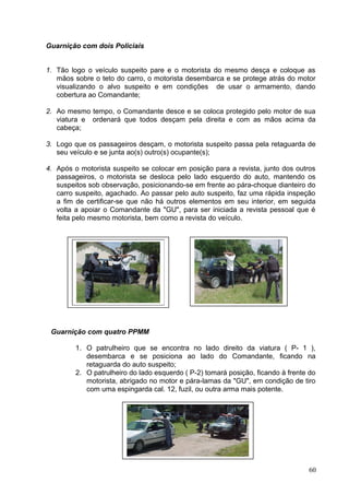 Guarnição com dois Policiais
1. Tão logo o veículo suspeito pare e o motorista do mesmo desça e coloque as
mãos sobre o teto do carro, o motorista desembarca e se protege atrás do motor
visualizando o alvo suspeito e em condições de usar o armamento, dando
cobertura ao Comandante;
2. Ao mesmo tempo, o Comandante desce e se coloca protegido pelo motor de sua
viatura e ordenará que todos desçam pela direita e com as mãos acima da
cabeça;
3. Logo que os passageiros desçam, o motorista suspeito passa pela retaguarda de
seu veículo e se junta ao(s) outro(s) ocupante(s);
4. Após o motorista suspeito se colocar em posição para a revista, junto dos outros
passageiros, o motorista se desloca pelo lado esquerdo do auto, mantendo os
suspeitos sob observação, posicionando-se em frente ao pára-choque dianteiro do
carro suspeito, agachado. Ao passar pelo auto suspeito, faz uma rápida inspeção
a fim de certificar-se que não há outros elementos em seu interior, em seguida
volta a apoiar o Comandante da "GU", para ser iniciada a revista pessoal que é
feita pelo mesmo motorista, bem como a revista do veículo.
Guarnição com quatro PPMM
1. O patrulheiro que se encontra no lado direito da viatura ( P- 1 ),
desembarca e se posiciona ao lado do Comandante, ficando na
retaguarda do auto suspeito;
2. O patrulheiro do lado esquerdo ( P-2) tomará posição, ficando à frente do
motorista, abrigado no motor e pára-lamas da "GU", em condição de tiro
com uma espingarda cal. 12, fuzil, ou outra arma mais potente.
60
 