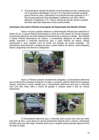 4. O Comandante, através de gestos convencionados por ele, ordenará que
o P-2 proceda a abordagem; no que o P-2 chamará o primeiro suspeito
para a frente do carro, colocando-o na posição de busca pessoal e o P- 1
fará a busca pessoal como abordagem a pessoas a pé, até o ultimo
elemento. Finalizando, o P- 1 fará a vistoria do veículo, tendo o cuidado
de entrar pelo lado esquerdo e ravar a porta direita.
Guarnição com quatro Policiais (concepção da Organização das Nações Unidas)
Após o veículo suspeito obedecer a determinação Policial para estacionar a
direita da via, a viatura Policial posicionasse a cerca de cinco metros do veículo suspeito,
procurando estacionar de forma diagonal transformando a viatura em abrigo. De imediato
o efetivo Policial desembarca da viatura, o comandante abriga-se na lateral diateira
direita, enquanto o motorista desloca-se para a parte traseira da viatura, ambos
observando o auto suspeito com as armas em posição de pronto emprego. Os
patrulheiros desembarcam e dirigem-se para a parte traseira da viatura, onde abrigados
fazem a segurança dos flancos e retaguarda.
Após os Policiais estarem devidamente abrigados o Comandante determina
que os elementos suspeitos coloquem as mãos a amostra evitando desta forma qualquer
reação, outrossim é nesta ocasião que o Comandante determina para que o motorista
com uma das mãos retire a chave da ignição e coloque sobre o teto do veículo
lentamente;
O Comandante determina que o motorista abra a porta com uma das mãos
pelo lado de fora, e que desça do veículo lentamente olhando para o mesmo, informando
também para que não reaja, evitando assim que o suspeito possa planejar alguma forma
de reajir ou fugar;
62
 
