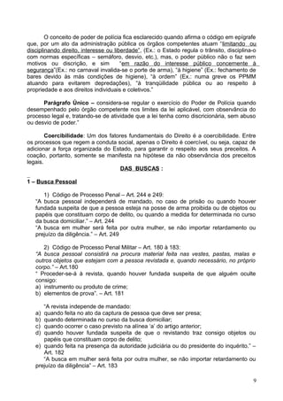 O conceito de poder de polícia fica esclarecido quando afirma o código em epígrafe
que, por um ato da administração pública os órgãos competentes atuam “limitando ou
disciplinando direito, interesse ou liberdade”, (Ex.: o Estado regula o trânsito, disciplina-o
com normas específicas – semáforo, desvio, etc.), mas, o poder público não o faz sem
motivos ou discrição, e sim “em razão do interesse público concernente à
segurança”(Ex.: no carnaval invalida-se o porte de arma), “à higiene” (Ex.: fechamento de
bares devido às más condições de higiene), “à ordem” (Ex.: numa greve os PPMM
atuando para evitarem depredações), “à tranqüilidade pública ou ao respeito à
propriedade e aos direitos individuais e coletivos.”
Parágrafo Único – considera-se regular o exercício do Poder de Polícia quando
desempenhado pelo órgão competente nos limites da lei aplicável, com observância do
processo legal e, tratando-se de atividade que a lei tenha como discricionária, sem abuso
ou desvio de poder.”
Coercibilidade: Um dos fatores fundamentais do Direito é a coercibilidade. Entre
os processos que regem a conduta social, apenas o Direito é coercível, ou seja, capaz de
adicionar a força organizada do Estado, para garantir o respeito aos seus preceitos. A
coação, portanto, somente se manifesta na hipótese da não observância dos preceitos
legais.
DAS BUSCAS :
1 – Busca Pessoal
1) Código de Processo Penal – Art. 244 e 249:
“A busca pessoal independerá de mandado, no caso de prisão ou quando houver
fundada suspeita de que a pessoa esteja na posse de arma proibida ou de objetos ou
papéis que constituam corpo de delito, ou quando a medida for determinada no curso
da busca domiciliar.” – Art. 244
“A busca em mulher será feita por outra mulher, se não importar retardamento ou
prejuízo da diligência.” – Art. 249
2) Código de Processo Penal Militar – Art. 180 à 183:
“A busca pessoal consistirá na procura material feita nas vestes, pastas, malas e
outros objetos que estejam com a pessoa revistada e, quando necessário, no próprio
corpo.” – Art.180
“ Proceder-se-á à revista, quando houver fundada suspeita de que alguém oculte
consigo:
a) instrumento ou produto de crime;
b) elementos de prova”. – Art. 181
“A revista independe de mandado:
a) quando feita no ato da captura de pessoa que deve ser presa;
b) quando determinada no curso da busca domiciliar;
c) quando ocorrer o caso previsto na alínea ‘a’ do artigo anterior;
d) quando houver fundada suspeita de que o revistando traz consigo objetos ou
papéis que constituam corpo de delito;
e) quando feita na presença da autoridade judiciária ou do presidente do inquérito.” –
Art. 182
“A busca em mulher será feita por outra mulher, se não importar retardamento ou
prejuízo da diligência” – Art. 183
9
 