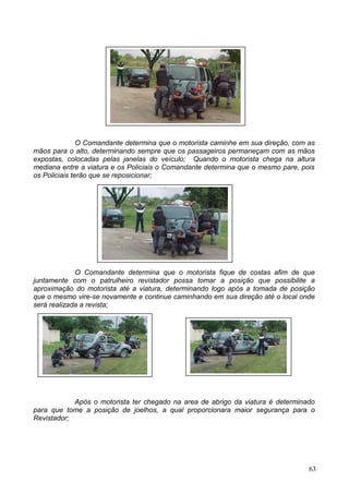 O Comandante determina que o motorista caminhe em sua direção, com as
mãos para o alto, determinando sempre que os passageiros permaneçam com as mãos
expostas, colocadas pelas janelas do veículo; Quando o motorista chega na altura
mediana entre a viatura e os Policiais o Comandante determina que o mesmo pare, pois
os Policiais terão que se reposicionar;
O Comandante determina que o motorista fique de costas afim de que
juntamente com o patrulheiro revistador possa tomar a posição que possibilite a
aproximação do motorista até a viatura, determinando logo após a tomada de posição
que o mesmo vire-se novamente e continue caminhando em sua direção até o local onde
será realizada a revista;
Após o motorista ter chegado na area de abrigo da viatura é determinado
para que tome a posição de joelhos, a qual proporcionara maior segurança para o
Revistador;
63
 